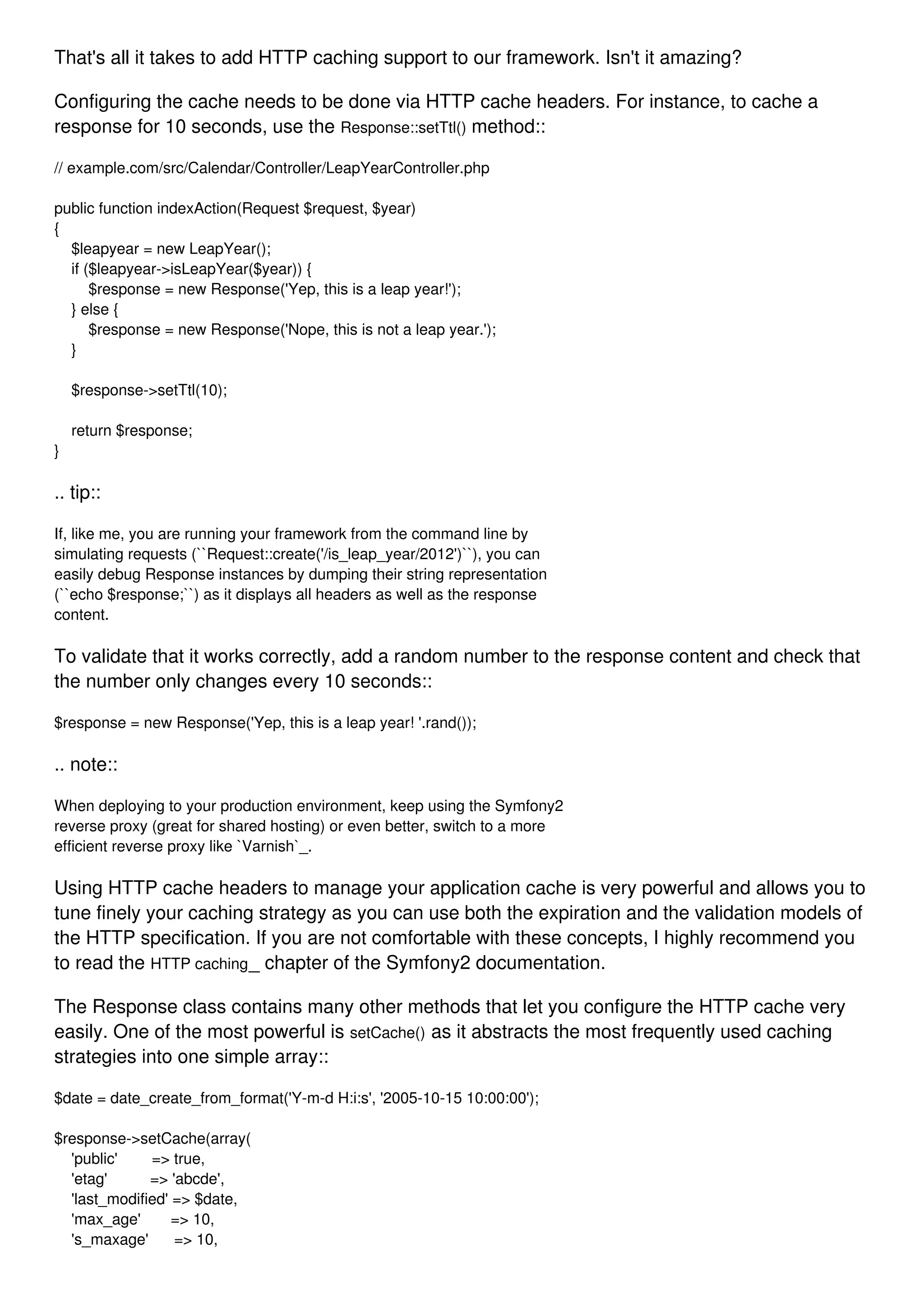 That's all it takes to add HTTP caching support to our framework. Isn't it amazing? Configuring the cache needs to be done via HTTP cache headers. For instance, to cache a response for 10 seconds, use the Response::setTtl() method:: // example.com/src/Calendar/Controller/LeapYearController.php public function indexAction(Request $request, $year) { $leapyear = new LeapYear(); if ($leapyear->isLeapYear($year)) { $response = new Response('Yep, this is a leap year!'); } else { $response = new Response('Nope, this is not a leap year.'); } $response->setTtl(10); return $response; } .. tip:: If, like me, you are running your framework from the command line by simulating requests (``Request::create('/is_leap_year/2012')``), you can easily debug Response instances by dumping their string representation (``echo $response;``) as it displays all headers as well as the response content. To validate that it works correctly, add a random number to the response content and check that the number only changes every 10 seconds:: $response = new Response('Yep, this is a leap year! '.rand()); .. note:: When deploying to your production environment, keep using the Symfony2 reverse proxy (great for shared hosting) or even better, switch to a more efficient reverse proxy like `Varnish`_. Using HTTP cache headers to manage your application cache is very powerful and allows you to tune finely your caching strategy as you can use both the expiration and the validation models of the HTTP specification. If you are not comfortable with these concepts, I highly recommend you to read the HTTP caching_ chapter of the Symfony2 documentation. The Response class contains many other methods that let you configure the HTTP cache very easily. One of the most powerful is setCache() as it abstracts the most frequently used caching strategies into one simple array:: $date = date_create_from_format('Y-m-d H:i:s', '2005-10-15 10:00:00'); $response->setCache(array( 'public' => true, 'etag' => 'abcde', 'last_modified' => $date, 'max_age' => 10, 's_maxage' => 10, 