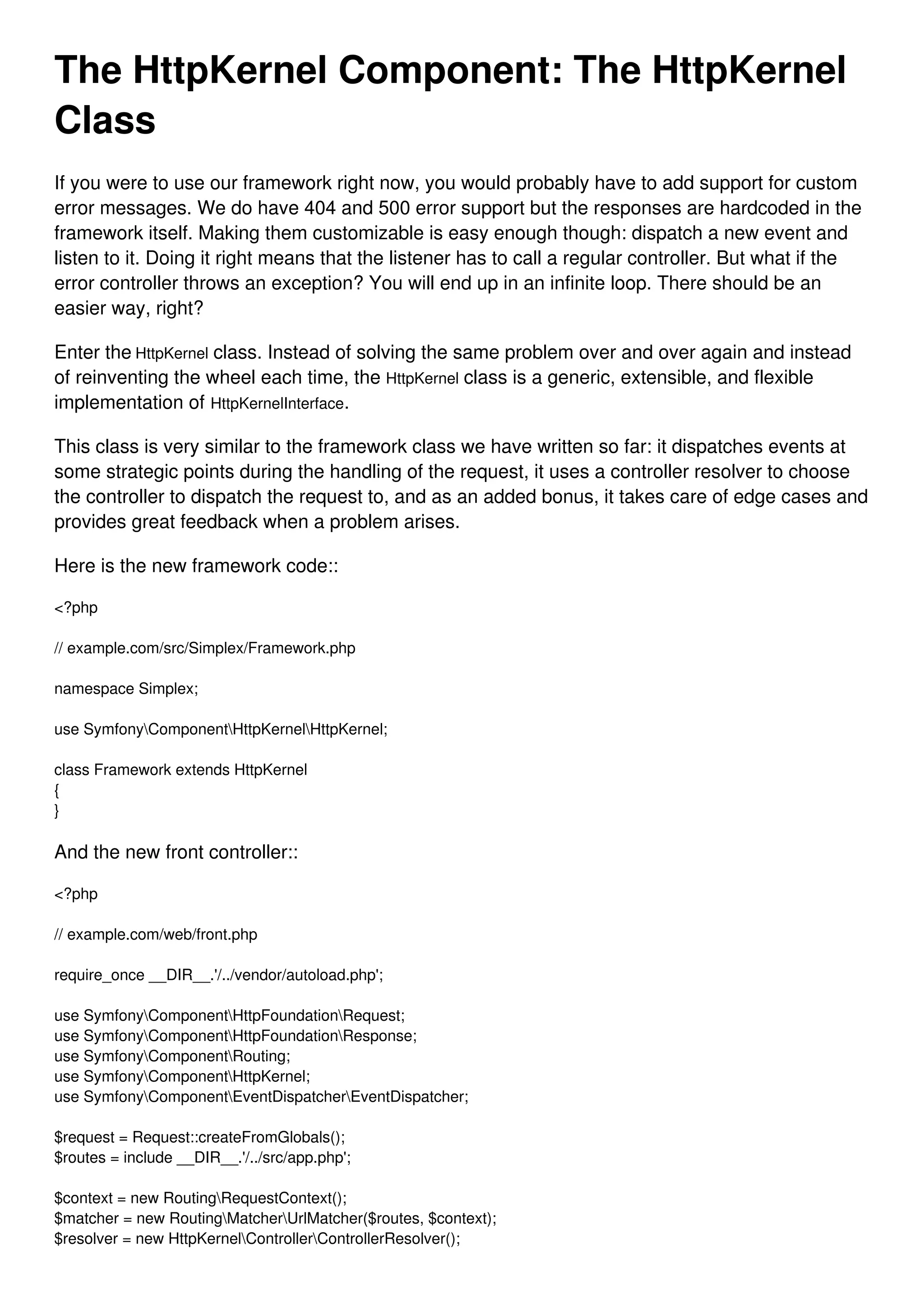 The HttpKernel Component: The HttpKernel Class If you were to use our framework right now, you would probably have to add support for custom error messages. We do have 404 and 500 error support but the responses are hardcoded in the framework itself. Making them customizable is easy enough though: dispatch a new event and listen to it. Doing it right means that the listener has to call a regular controller. But what if the error controller throws an exception? You will end up in an infinite loop. There should be an easier way, right? Enter the HttpKernel class. Instead of solving the same problem over and over again and instead of reinventing the wheel each time, the HttpKernel class is a generic, extensible, and flexible implementation of HttpKernelInterface. This class is very similar to the framework class we have written so far: it dispatches events at some strategic points during the handling of the request, it uses a controller resolver to choose the controller to dispatch the request to, and as an added bonus, it takes care of edge cases and provides great feedback when a problem arises. Here is the new framework code:: <?php // example.com/src/Simplex/Framework.php namespace Simplex; use SymfonyComponentHttpKernelHttpKernel; class Framework extends HttpKernel { } And the new front controller:: <?php // example.com/web/front.php require_once __DIR__.'/../vendor/autoload.php'; use SymfonyComponentHttpFoundationRequest; use SymfonyComponentHttpFoundationResponse; use SymfonyComponentRouting; use SymfonyComponentHttpKernel; use SymfonyComponentEventDispatcherEventDispatcher; $request = Request::createFromGlobals(); $routes = include __DIR__.'/../src/app.php'; $context = new RoutingRequestContext(); $matcher = new RoutingMatcherUrlMatcher($routes, $context); $resolver = new HttpKernelControllerControllerResolver(); 