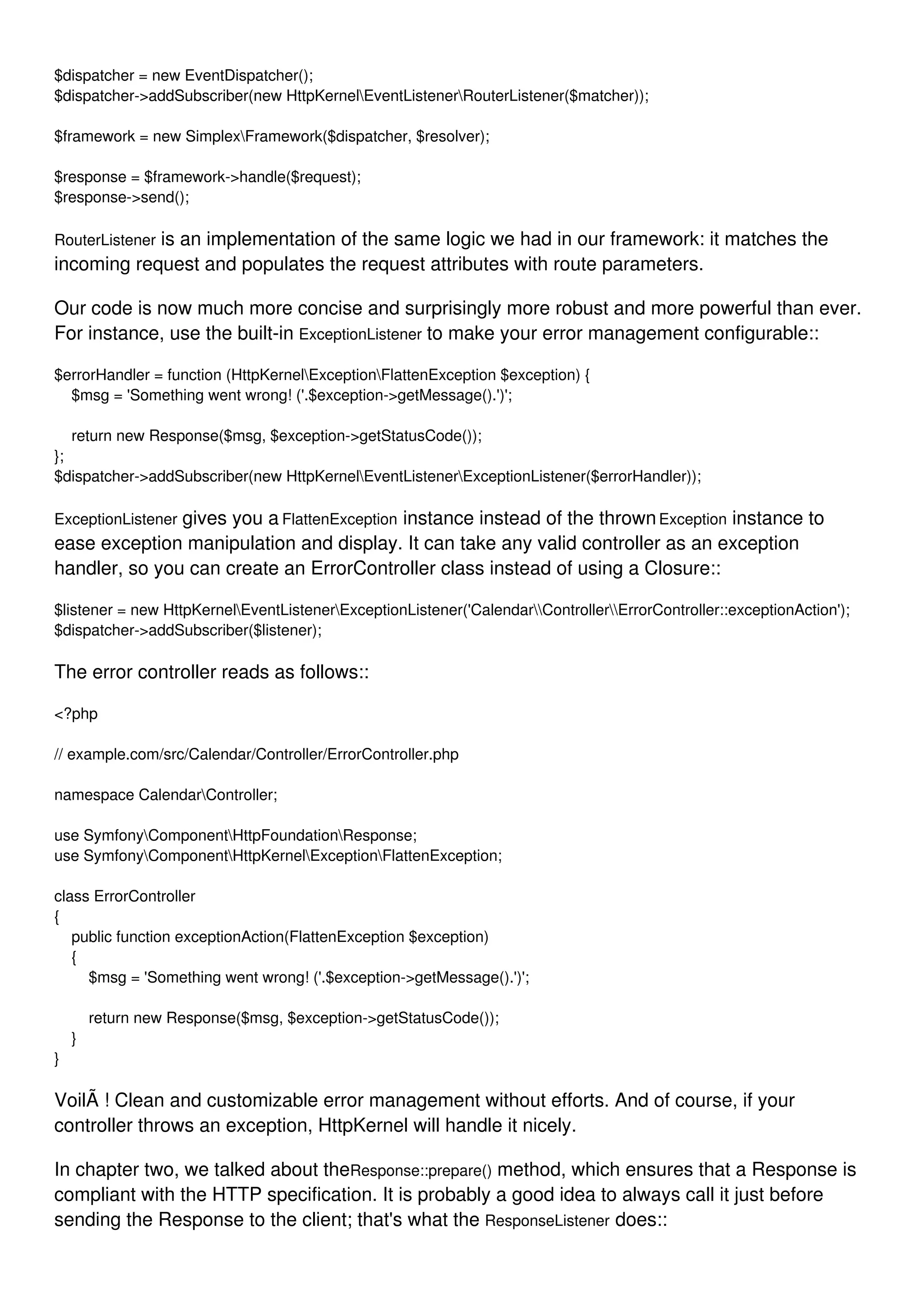 $dispatcher = new EventDispatcher(); $dispatcher->addSubscriber(new HttpKernelEventListenerRouterListener($matcher)); $framework = new SimplexFramework($dispatcher, $resolver); $response = $framework->handle($request); $response->send(); RouterListener is an implementation of the same logic we had in our framework: it matches the incoming request and populates the request attributes with route parameters. Our code is now much more concise and surprisingly more robust and more powerful than ever. For instance, use the built-in ExceptionListener to make your error management configurable:: $errorHandler = function (HttpKernelExceptionFlattenException $exception) { $msg = 'Something went wrong! ('.$exception->getMessage().')'; return new Response($msg, $exception->getStatusCode()); }; $dispatcher->addSubscriber(new HttpKernelEventListenerExceptionListener($errorHandler)); ExceptionListener gives you a FlattenException instance instead of the thrownException instance to ease exception manipulation and display. It can take any valid controller as an exception handler, so you can create an ErrorController class instead of using a Closure:: $listener = new HttpKernelEventListenerExceptionListener('CalendarControllerErrorController::exceptionAction'); $dispatcher->addSubscriber($listener); The error controller reads as follows:: <?php // example.com/src/Calendar/Controller/ErrorController.php namespace CalendarController; use SymfonyComponentHttpFoundationResponse; use SymfonyComponentHttpKernelExceptionFlattenException; class ErrorController { public function exceptionAction(FlattenException $exception) { $msg = 'Something went wrong! ('.$exception->getMessage().')'; return new Response($msg, $exception->getStatusCode()); } } VoilÃ ! Clean and customizable error management without efforts. And of course, if your controller throws an exception, HttpKernel will handle it nicely. In chapter two, we talked about theResponse::prepare() method, which ensures that a Response is compliant with the HTTP specification. It is probably a good idea to always call it just before sending the Response to the client; that's what the ResponseListener does:: 