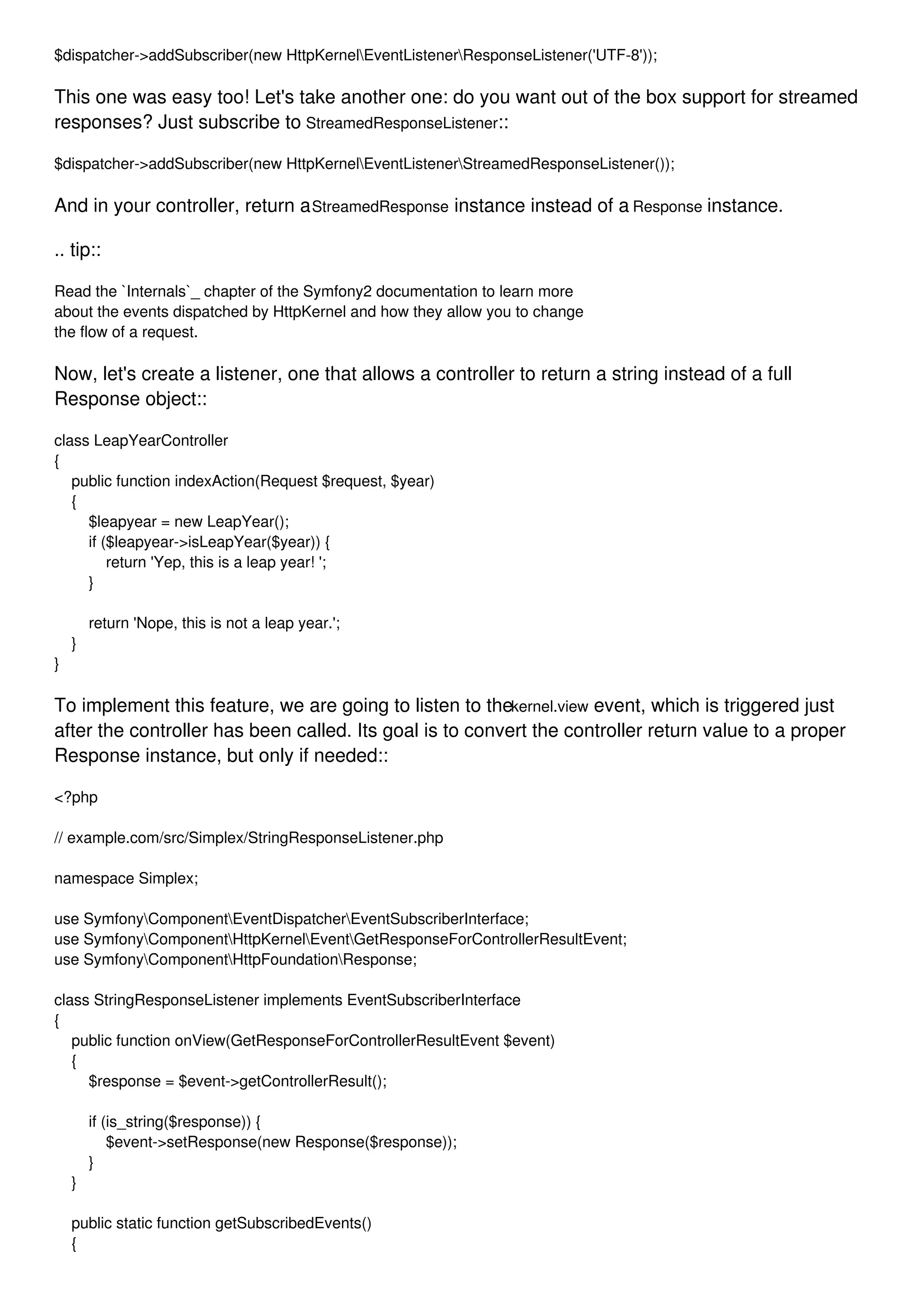 $dispatcher->addSubscriber(new HttpKernelEventListenerResponseListener('UTF-8')); This one was easy too! Let's take another one: do you want out of the box support for streamed responses? Just subscribe to StreamedResponseListener:: $dispatcher->addSubscriber(new HttpKernelEventListenerStreamedResponseListener()); And in your controller, return aStreamedResponse instance instead of a Response instance. .. tip:: Read the `Internals`_ chapter of the Symfony2 documentation to learn more about the events dispatched by HttpKernel and how they allow you to change the flow of a request. Now, let's create a listener, one that allows a controller to return a string instead of a full Response object:: class LeapYearController { public function indexAction(Request $request, $year) { $leapyear = new LeapYear(); if ($leapyear->isLeapYear($year)) { return 'Yep, this is a leap year! '; } return 'Nope, this is not a leap year.'; } } To implement this feature, we are going to listen to thekernel.view event, which is triggered just after the controller has been called. Its goal is to convert the controller return value to a proper Response instance, but only if needed:: <?php // example.com/src/Simplex/StringResponseListener.php namespace Simplex; use SymfonyComponentEventDispatcherEventSubscriberInterface; use SymfonyComponentHttpKernelEventGetResponseForControllerResultEvent; use SymfonyComponentHttpFoundationResponse; class StringResponseListener implements EventSubscriberInterface { public function onView(GetResponseForControllerResultEvent $event) { $response = $event->getControllerResult(); if (is_string($response)) { $event->setResponse(new Response($response)); } } public static function getSubscribedEvents() { 