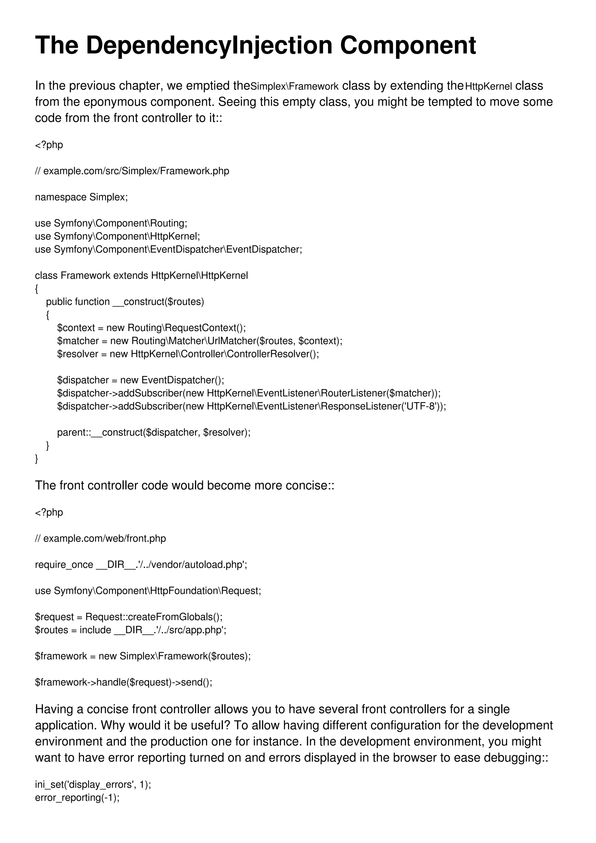 The DependencyInjection Component In the previous chapter, we emptied theSimplexFramework class by extending theHttpKernel class from the eponymous component. Seeing this empty class, you might be tempted to move some code from the front controller to it:: <?php // example.com/src/Simplex/Framework.php namespace Simplex; use SymfonyComponentRouting; use SymfonyComponentHttpKernel; use SymfonyComponentEventDispatcherEventDispatcher; class Framework extends HttpKernelHttpKernel { public function __construct($routes) { $context = new RoutingRequestContext(); $matcher = new RoutingMatcherUrlMatcher($routes, $context); $resolver = new HttpKernelControllerControllerResolver(); $dispatcher = new EventDispatcher(); $dispatcher->addSubscriber(new HttpKernelEventListenerRouterListener($matcher)); $dispatcher->addSubscriber(new HttpKernelEventListenerResponseListener('UTF-8')); parent::__construct($dispatcher, $resolver); } } The front controller code would become more concise:: <?php // example.com/web/front.php require_once __DIR__.'/../vendor/autoload.php'; use SymfonyComponentHttpFoundationRequest; $request = Request::createFromGlobals(); $routes = include __DIR__.'/../src/app.php'; $framework = new SimplexFramework($routes); $framework->handle($request)->send(); Having a concise front controller allows you to have several front controllers for a single application. Why would it be useful? To allow having different configuration for the development environment and the production one for instance. In the development environment, you might want to have error reporting turned on and errors displayed in the browser to ease debugging:: ini_set('display_errors', 1); error_reporting(-1); 
