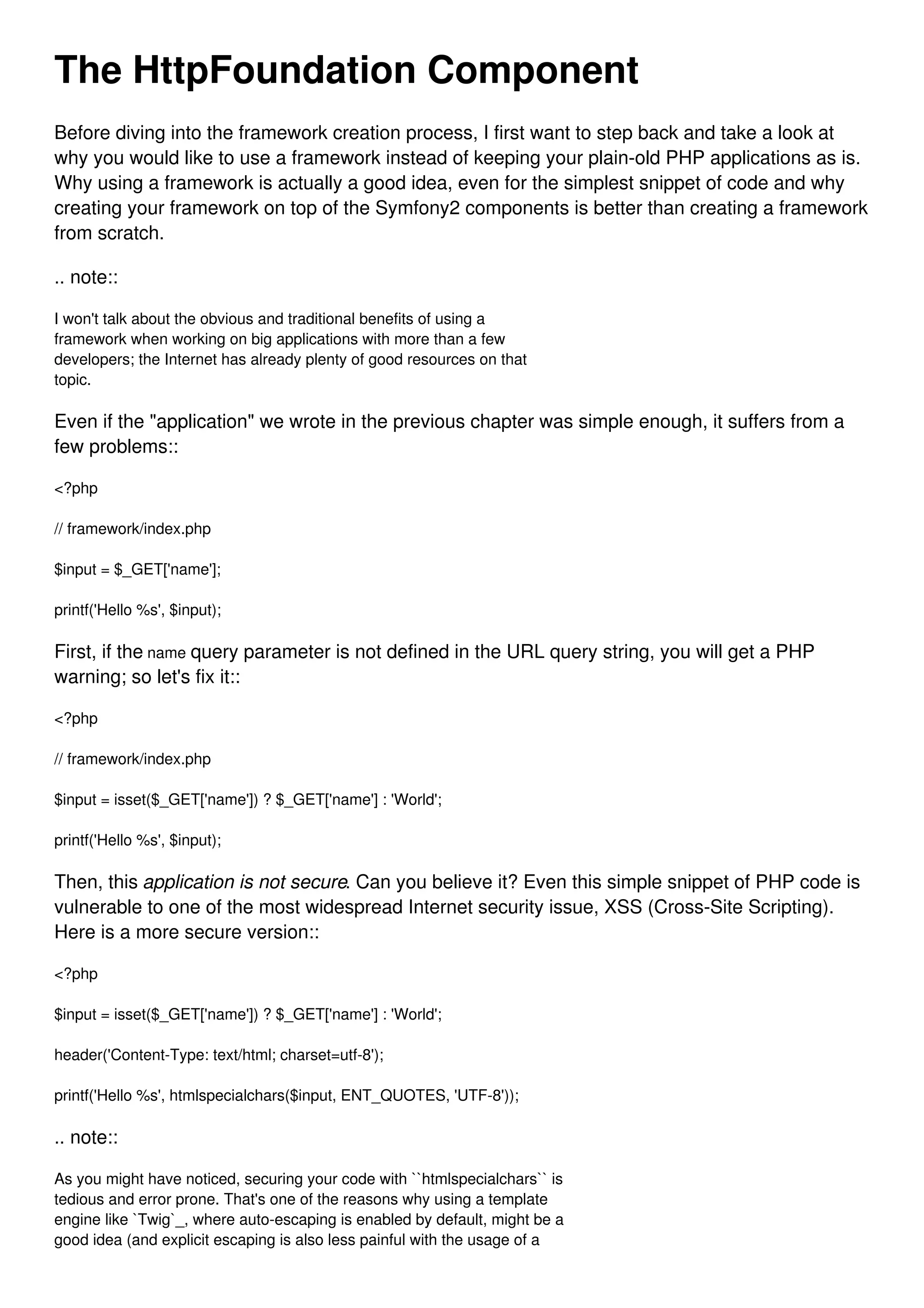 The HttpFoundation Component Before diving into the framework creation process, I first want to step back and take a look at why you would like to use a framework instead of keeping your plain-old PHP applications as is. Why using a framework is actually a good idea, even for the simplest snippet of code and why creating your framework on top of the Symfony2 components is better than creating a framework from scratch. .. note:: I won't talk about the obvious and traditional benefits of using a framework when working on big applications with more than a few developers; the Internet has already plenty of good resources on that topic. Even if the "application" we wrote in the previous chapter was simple enough, it suffers from a few problems:: <?php // framework/index.php $input = $_GET['name']; printf('Hello %s', $input); First, if the name query parameter is not defined in the URL query string, you will get a PHP warning; so let's fix it:: <?php // framework/index.php $input = isset($_GET['name']) ? $_GET['name'] : 'World'; printf('Hello %s', $input); Then, this application is not secure. Can you believe it? Even this simple snippet of PHP code is vulnerable to one of the most widespread Internet security issue, XSS (Cross-Site Scripting). Here is a more secure version:: <?php $input = isset($_GET['name']) ? $_GET['name'] : 'World'; header('Content-Type: text/html; charset=utf-8'); printf('Hello %s', htmlspecialchars($input, ENT_QUOTES, 'UTF-8')); .. note:: As you might have noticed, securing your code with ``htmlspecialchars`` is tedious and error prone. That's one of the reasons why using a template engine like `Twig`_, where auto-escaping is enabled by default, might be a good idea (and explicit escaping is also less painful with the usage of a 