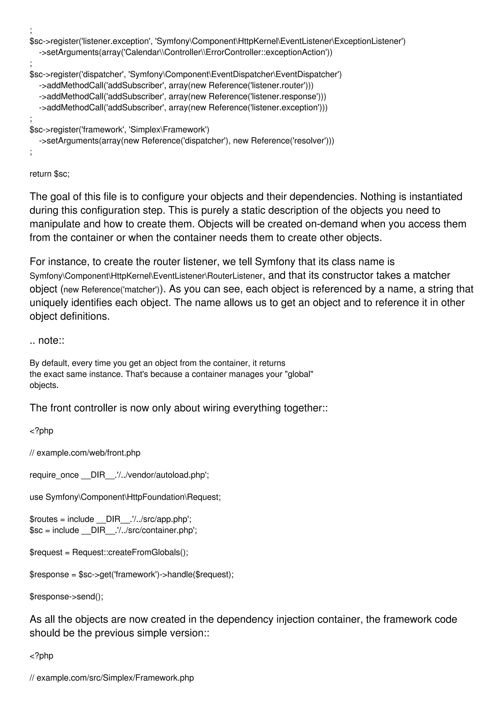 ; $sc->register('listener.exception', 'SymfonyComponentHttpKernelEventListenerExceptionListener') ->setArguments(array('CalendarControllerErrorController::exceptionAction')) ; $sc->register('dispatcher', 'SymfonyComponentEventDispatcherEventDispatcher') ->addMethodCall('addSubscriber', array(new Reference('listener.router'))) ->addMethodCall('addSubscriber', array(new Reference('listener.response'))) ->addMethodCall('addSubscriber', array(new Reference('listener.exception'))) ; $sc->register('framework', 'SimplexFramework') ->setArguments(array(new Reference('dispatcher'), new Reference('resolver'))) ; return $sc; The goal of this file is to configure your objects and their dependencies. Nothing is instantiated during this configuration step. This is purely a static description of the objects you need to manipulate and how to create them. Objects will be created on-demand when you access them from the container or when the container needs them to create other objects. For instance, to create the router listener, we tell Symfony that its class name is SymfonyComponentHttpKernelEventListenerRouterListener, and that its constructor takes a matcher object (new Reference('matcher')). As you can see, each object is referenced by a name, a string that uniquely identifies each object. The name allows us to get an object and to reference it in other object definitions. .. note:: By default, every time you get an object from the container, it returns the exact same instance. That's because a container manages your "global" objects. The front controller is now only about wiring everything together:: <?php // example.com/web/front.php require_once __DIR__.'/../vendor/autoload.php'; use SymfonyComponentHttpFoundationRequest; $routes = include __DIR__.'/../src/app.php'; $sc = include __DIR__.'/../src/container.php'; $request = Request::createFromGlobals(); $response = $sc->get('framework')->handle($request); $response->send(); As all the objects are now created in the dependency injection container, the framework code should be the previous simple version:: <?php // example.com/src/Simplex/Framework.php 
