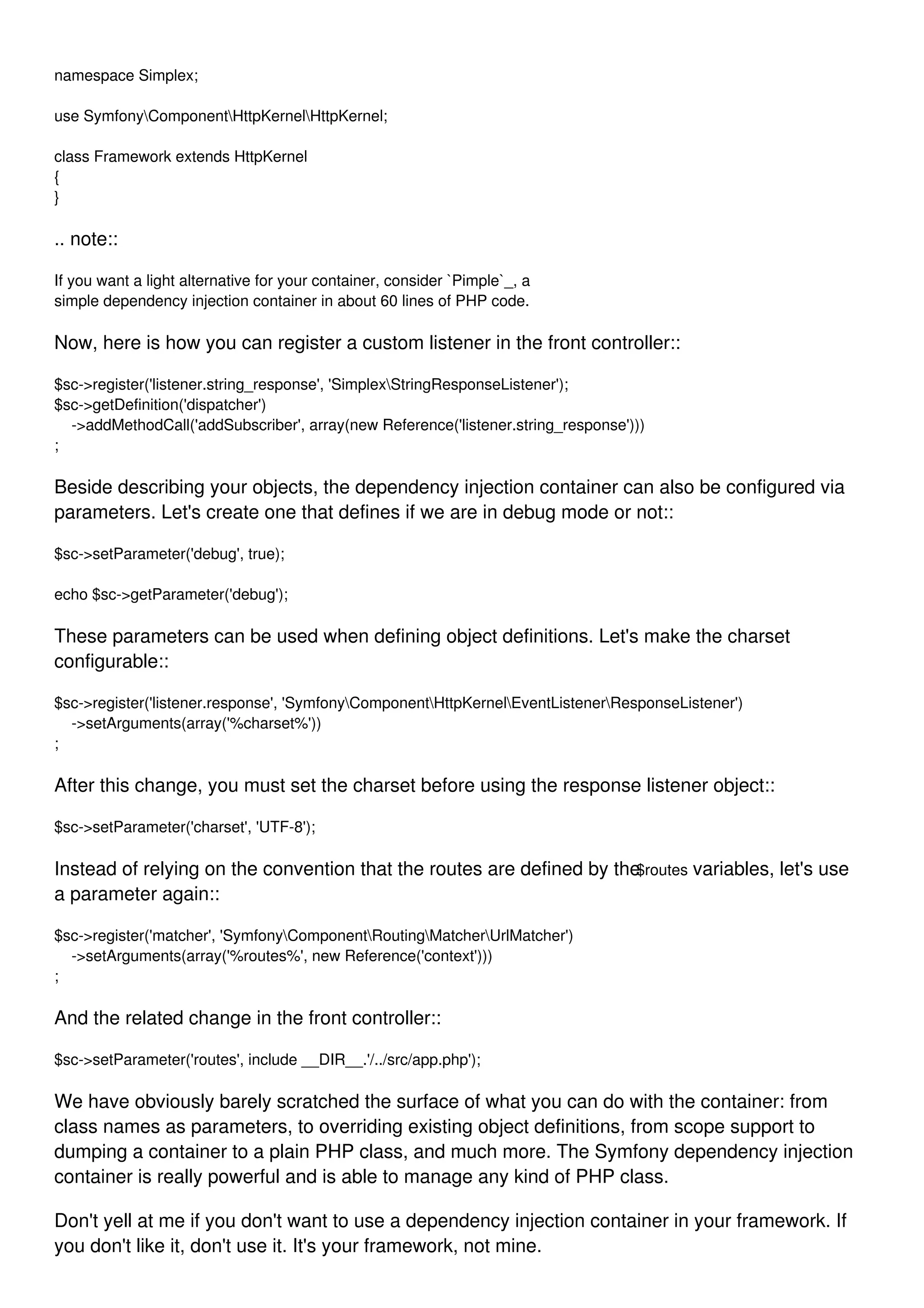 namespace Simplex; use SymfonyComponentHttpKernelHttpKernel; class Framework extends HttpKernel { } .. note:: If you want a light alternative for your container, consider `Pimple`_, a simple dependency injection container in about 60 lines of PHP code. Now, here is how you can register a custom listener in the front controller:: $sc->register('listener.string_response', 'SimplexStringResponseListener'); $sc->getDefinition('dispatcher') ->addMethodCall('addSubscriber', array(new Reference('listener.string_response'))) ; Beside describing your objects, the dependency injection container can also be configured via parameters. Let's create one that defines if we are in debug mode or not:: $sc->setParameter('debug', true); echo $sc->getParameter('debug'); These parameters can be used when defining object definitions. Let's make the charset configurable:: $sc->register('listener.response', 'SymfonyComponentHttpKernelEventListenerResponseListener') ->setArguments(array('%charset%')) ; After this change, you must set the charset before using the response listener object:: $sc->setParameter('charset', 'UTF-8'); Instead of relying on the convention that the routes are defined by the$routes variables, let's use a parameter again:: $sc->register('matcher', 'SymfonyComponentRoutingMatcherUrlMatcher') ->setArguments(array('%routes%', new Reference('context'))) ; And the related change in the front controller:: $sc->setParameter('routes', include __DIR__.'/../src/app.php'); We have obviously barely scratched the surface of what you can do with the container: from class names as parameters, to overriding existing object definitions, from scope support to dumping a container to a plain PHP class, and much more. The Symfony dependency injection container is really powerful and is able to manage any kind of PHP class. Don't yell at me if you don't want to use a dependency injection container in your framework. If you don't like it, don't use it. It's your framework, not mine. 