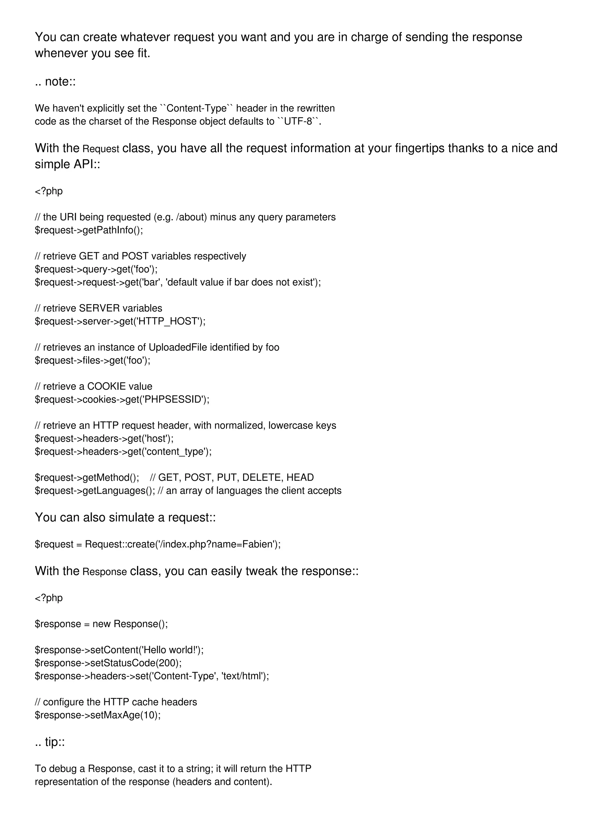 You can create whatever request you want and you are in charge of sending the response whenever you see fit. .. note:: We haven't explicitly set the ``Content-Type`` header in the rewritten code as the charset of the Response object defaults to ``UTF-8``. With the Request class, you have all the request information at your fingertips thanks to a nice and simple API:: <?php // the URI being requested (e.g. /about) minus any query parameters $request->getPathInfo(); // retrieve GET and POST variables respectively $request->query->get('foo'); $request->request->get('bar', 'default value if bar does not exist'); // retrieve SERVER variables $request->server->get('HTTP_HOST'); // retrieves an instance of UploadedFile identified by foo $request->files->get('foo'); // retrieve a COOKIE value $request->cookies->get('PHPSESSID'); // retrieve an HTTP request header, with normalized, lowercase keys $request->headers->get('host'); $request->headers->get('content_type'); $request->getMethod(); // GET, POST, PUT, DELETE, HEAD $request->getLanguages(); // an array of languages the client accepts You can also simulate a request:: $request = Request::create('/index.php?name=Fabien'); With the Response class, you can easily tweak the response:: <?php $response = new Response(); $response->setContent('Hello world!'); $response->setStatusCode(200); $response->headers->set('Content-Type', 'text/html'); // configure the HTTP cache headers $response->setMaxAge(10); .. tip:: To debug a Response, cast it to a string; it will return the HTTP representation of the response (headers and content). 