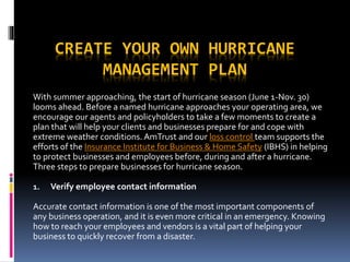 CREATE YOUR OWN HURRICANE
MANAGEMENT PLAN
With summer approaching, the start of hurricane season (June 1-Nov. 30)
looms ahead. Before a named hurricane approaches your operating area, we
encourage our agents and policyholders to take a few moments to create a
plan that will help your clients and businesses prepare for and cope with
extreme weather conditions. AmTrust and our loss control team supports the
efforts of the Insurance Institute for Business & Home Safety (IBHS) in helping
to protect businesses and employees before, during and after a hurricane.
Three steps to prepare businesses for hurricane season.
1. Verify employee contact information
Accurate contact information is one of the most important components of
any business operation, and it is even more critical in an emergency. Knowing
how to reach your employees and vendors is a vital part of helping your
business to quickly recover from a disaster.
 