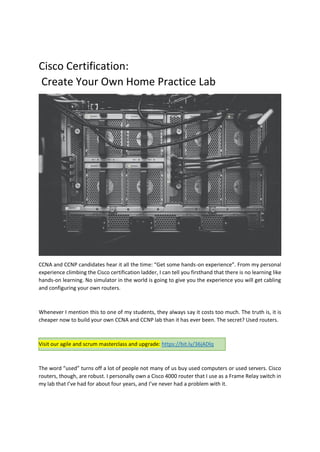 Cisco Certification:
Create Your Own Home Practice Lab
CCNA and CCNP candidates hear it all the time: “Get some hands-on experience”. From my personal
experience climbing the Cisco certification ladder, I can tell you firsthand that there is no learning like
hands-on learning. No simulator in the world is going to give you the experience you will get cabling
and configuring your own routers.
Whenever I mention this to one of my students, they always say it costs too much. The truth is, it is
cheaper now to build your own CCNA and CCNP lab than it has ever been. The secret? Used routers.
Visit our agile and scrum masterclass and upgrade: https://bit.ly/36jADlq
The word “used” turns off a lot of people not many of us buy used computers or used servers. Cisco
routers, though, are robust. I personally own a Cisco 4000 router that I use as a Frame Relay switch in
my lab that I’ve had for about four years, and I’ve never had a problem with it.
 