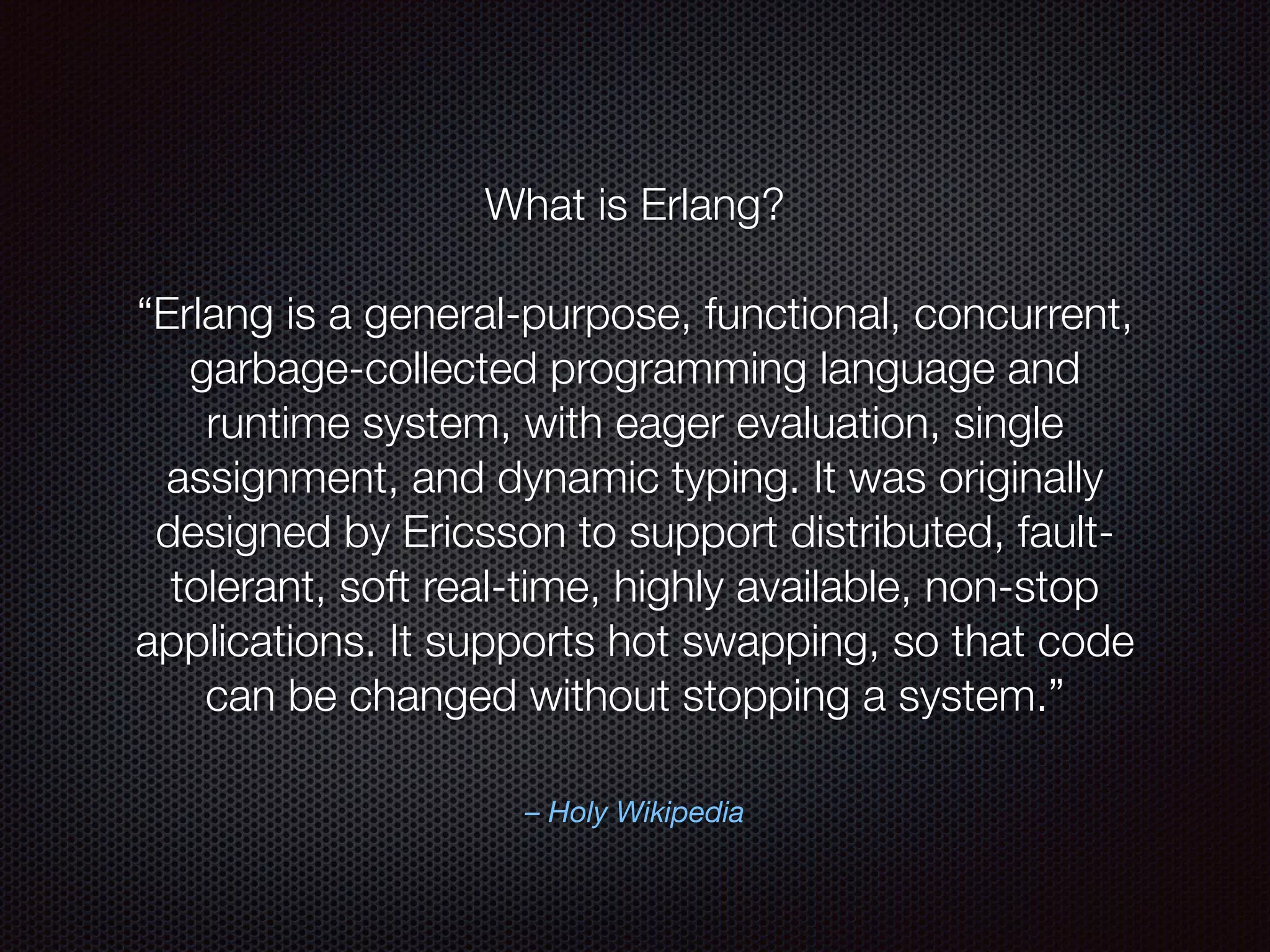 – Holy Wikipedia
What is Erlang?
“Erlang is a general-purpose, functional, concurrent,
garbage-collected programming language and
runtime system, with eager evaluation, single
assignment, and dynamic typing. It was originally
designed by Ericsson to support distributed, fault-
tolerant, soft real-time, highly available, non-stop
applications. It supports hot swapping, so that code
can be changed without stopping a system.”
 
