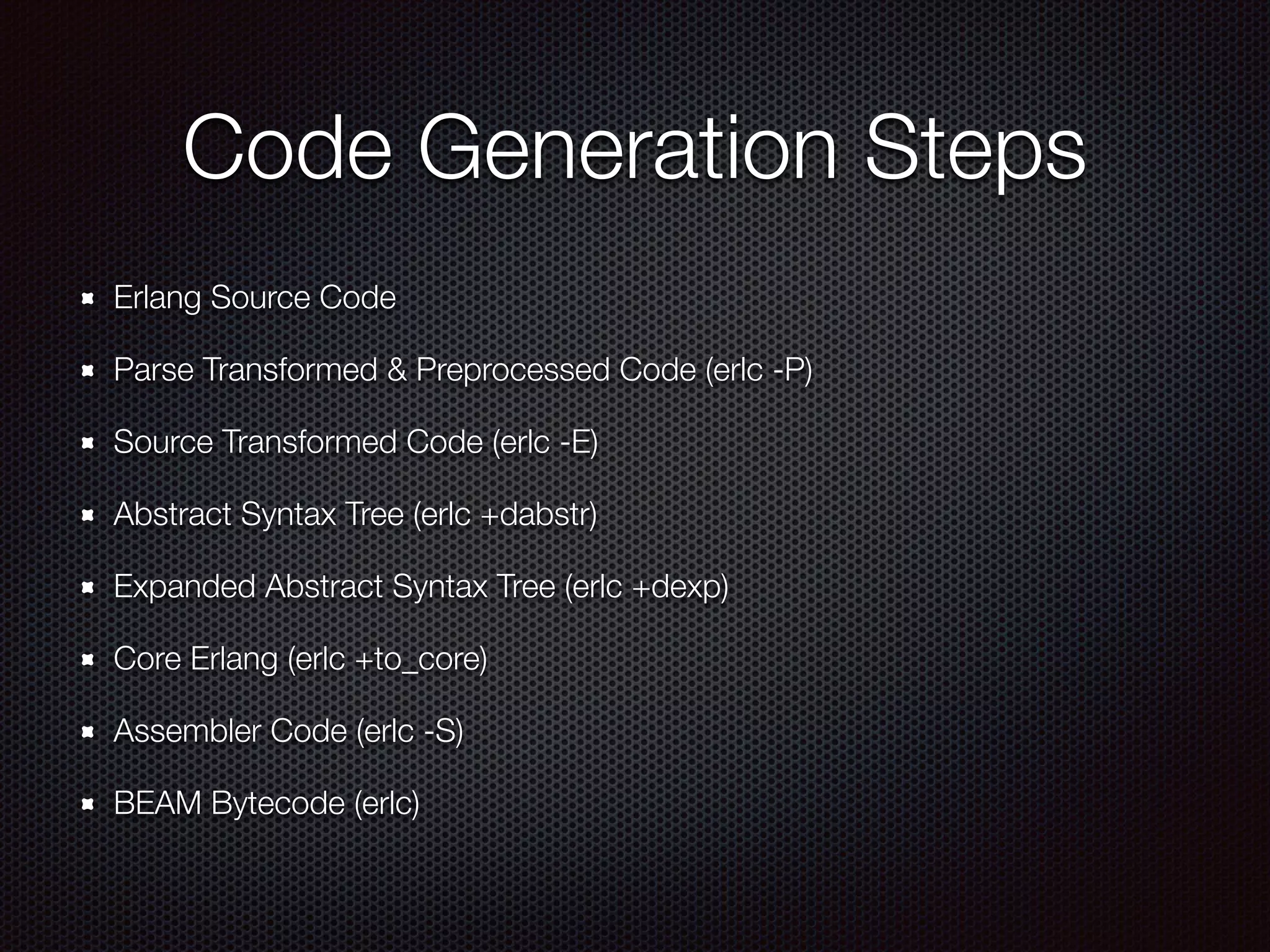 Code Generation Steps
Erlang Source Code
Parse Transformed & Preprocessed Code (erlc -P)
Source Transformed Code (erlc -E)
Abstract Syntax Tree (erlc +dabstr)
Expanded Abstract Syntax Tree (erlc +dexp)
Core Erlang (erlc +to_core)
Assembler Code (erlc -S)
BEAM Bytecode (erlc)
 