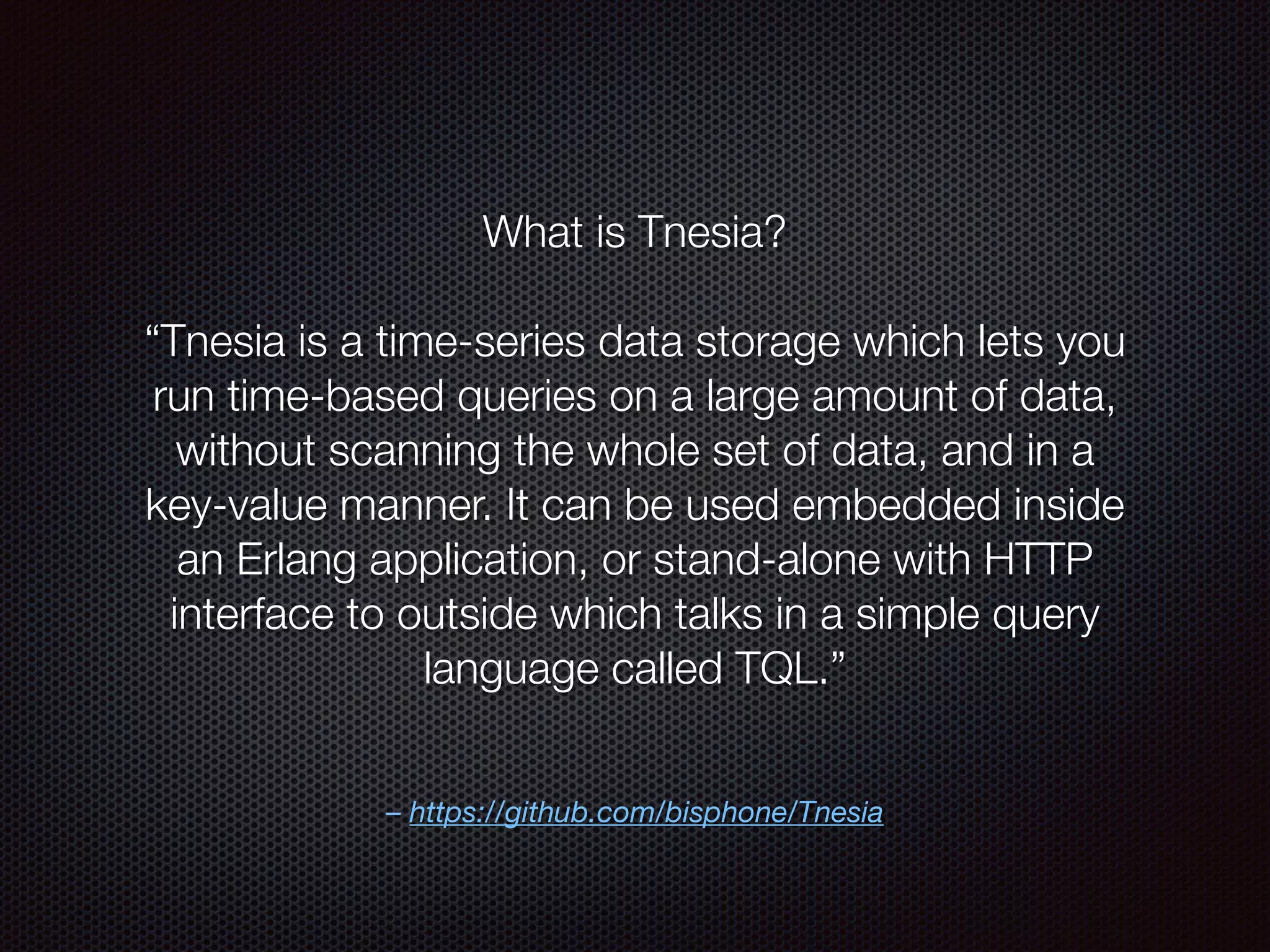 – https://github.com/bisphone/Tnesia
What is Tnesia?
“Tnesia is a time-series data storage which lets you
run time-based queries on a large amount of data,
without scanning the whole set of data, and in a
key-value manner. It can be used embedded inside
an Erlang application, or stand-alone with HTTP
interface to outside which talks in a simple query
language called TQL.”
 