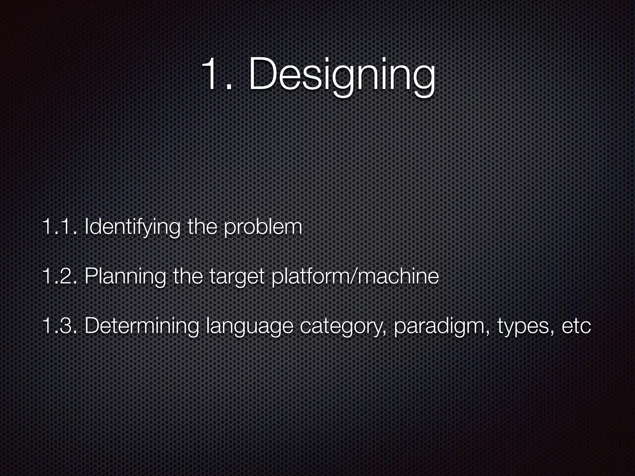 1. Designing
1.1. Identifying the problem
1.2. Planning the target platform/machine
1.3. Determining language category, paradigm, types, etc
 