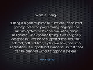 – Holy Wikipedia
What is Erlang?
“Erlang is a general-purpose, functional, concurrent,
garbage-collected programming language and
runtime system, with eager evaluation, single
assignment, and dynamic typing. It was originally
designed by Ericsson to support distributed, fault-
tolerant, soft real-time, highly available, non-stop
applications. It supports hot swapping, so that code
can be changed without stopping a system.”
 