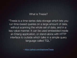 – https://github.com/bisphone/Tnesia
What is Tnesia?
“Tnesia is a time-series data storage which lets you
run time-based queries on a large amount of data,
without scanning the whole set of data, and in a
key-value manner. It can be used embedded inside
an Erlang application, or stand-alone with HTTP
interface to outside which talks in a simple query
language called TQL.”
 
