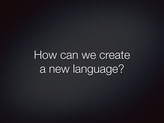 How can we create
a new language?
 