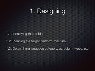 1. Designing
1.1. Identifying the problem
1.2. Planning the target platform/machine
1.3. Determining language category, paradigm, types, etc
 