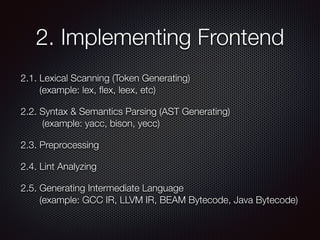 2. Implementing Frontend
2.1. Lexical Scanning (Token Generating) 
(example: lex, ﬂex, leex, etc)
2.2. Syntax & Semantics Parsing (AST Generating) 
(example: yacc, bison, yecc)
2.3. Preprocessing
2.4. Lint Analyzing
2.5. Generating Intermediate Language 
(example: GCC IR, LLVM IR, BEAM Bytecode, Java Bytecode)
 