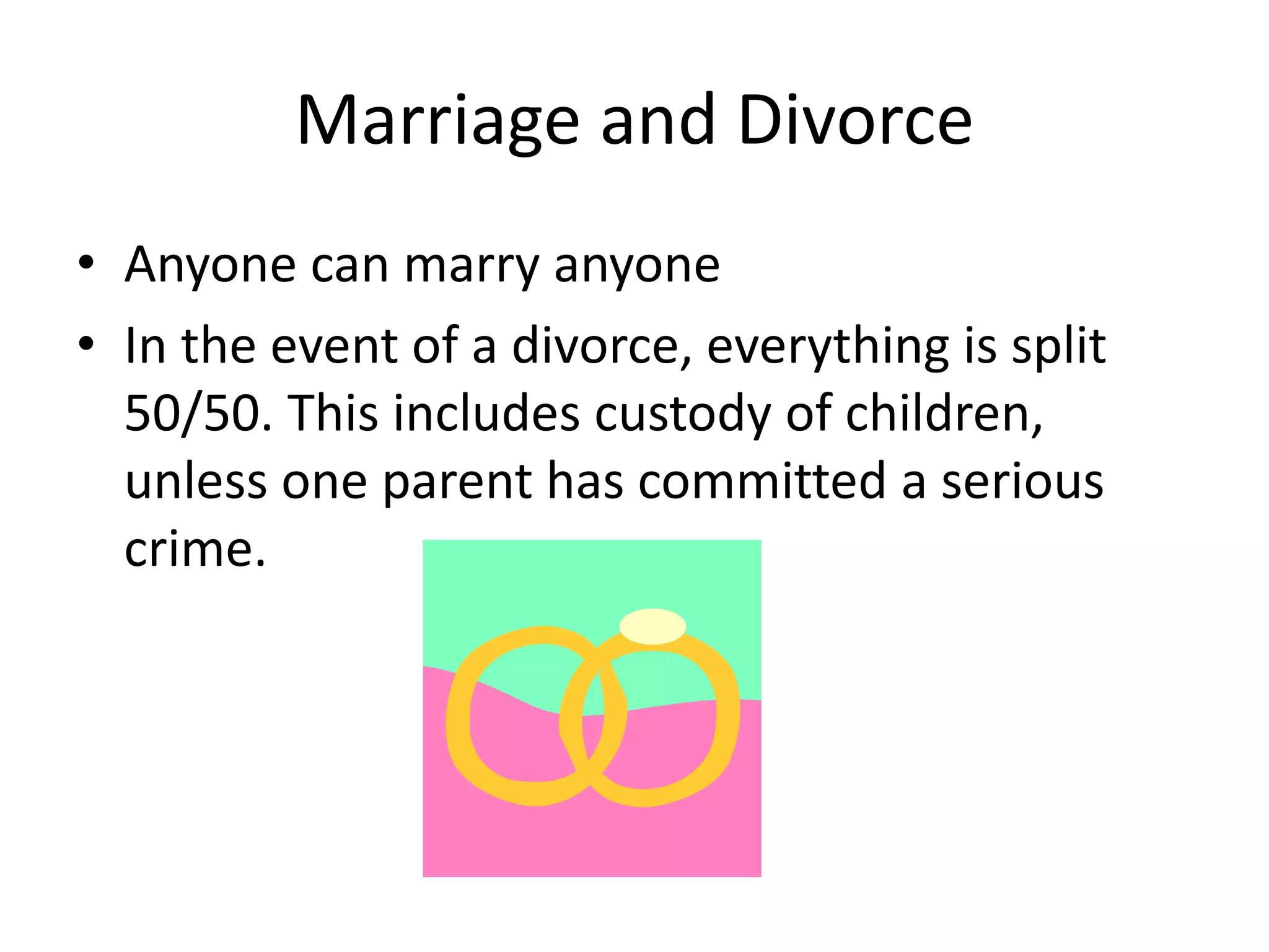 Marriage and Divorce 
• Anyone can marry anyone 
• In the event of a divorce, everything is split 
50/50. This includes custody of children, 
unless one parent has committed a serious 
crime. 
 