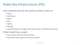 Public Key Infrastructure (PKI)
 An umbrella term for the stuff we need in order to:
 Issue
 Distribute
 Store
 Use
 Verify
 Revoke
 and otherwise manage and interact with certificates and keys
 Don’t build from scratch
 Can use an off-the-shelf solution
 Can build some parts and rely on others
15
 