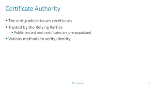 Certificate Authority
 The entity which issues certificates
 Trusted by the Relying Parties
 Public trusted root certificates are pre-populated
 Various methods to verify identity
17
 