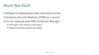 Azure Key Vault
 Safeguard cryptographic keys and other secrets
 Hardware Security Modules (HSM) as a service
 Can be replaced with AWS Certificate Manager
 Principles will remain unchanged
 Implementation details will defer
22
 