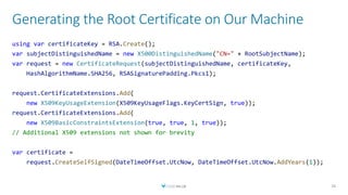 Generating the Root Certificate on Our Machine
26
using var certificateKey = RSA.Create();
var subjectDistinguishedName = new X500DistinguishedName("CN=" + RootSubjectName);
var request = new CertificateRequest(subjectDistinguishedName, certificateKey,
HashAlgorithmName.SHA256, RSASignaturePadding.Pkcs1);
request.CertificateExtensions.Add(
new X509KeyUsageExtension(X509KeyUsageFlags.KeyCertSign, true));
request.CertificateExtensions.Add(
new X509BasicConstraintsExtension(true, true, 1, true));
// Additional X509 extensions not shown for brevity
var certificate =
request.CreateSelfSigned(DateTimeOffset.UtcNow, DateTimeOffset.UtcNow.AddYears(1));
 