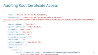 Auditing Root Certificate Access
29
{
"time": "2016-01-05T01:32:01.2691226Z",
"resourceId": "/SUBSCRIPTIONS/361DA5D4-A47A-4C79-AFDD-
XXXXXXXXXXXX/RESOURCEGROUPS/CONTOSOGROUP/PROVIDERS/MICROSOFT.KEYVAULT/VAULTS/CONTOSOKEYVAU
LT",
"operationName": "VaultGet",
"operationVersion": "2015-06-01",
"category": "AuditEvent",
"resultType": "Success",
"resultSignature": "OK",
"resultDescription": "",
"durationMs": "78",
"callerIpAddress": "104.40.82.76",
"correlationId": "",
"identity": {
"claim": {
"http://schemas.microsoft.com/identity/claims/objectidentifier":
 