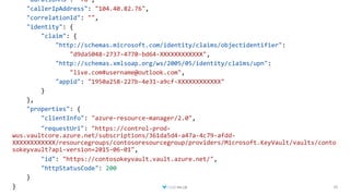 30
"durationMs": "78",
"callerIpAddress": "104.40.82.76",
"correlationId": "",
"identity": {
"claim": {
"http://schemas.microsoft.com/identity/claims/objectidentifier":
"d9da5048-2737-4770-bd64-XXXXXXXXXXXX",
"http://schemas.xmlsoap.org/ws/2005/05/identity/claims/upn":
"live.com#username@outlook.com",
"appid": "1950a258-227b-4e31-a9cf-XXXXXXXXXXXX"
}
},
"properties": {
"clientInfo": "azure-resource-manager/2.0",
"requestUri": "https://control-prod-
wus.vaultcore.azure.net/subscriptions/361da5d4-a47a-4c79-afdd-
XXXXXXXXXXXX/resourcegroups/contosoresourcegroup/providers/Microsoft.KeyVault/vaults/conto
sokeyvault?api-version=2015-06-01",
"id": "https://contosokeyvault.vault.azure.net/",
"httpStatusCode": 200
}
}
 