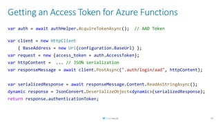 Getting an Access Token for Azure Functions
39
var auth = await authHelper.AcquireTokenAsync(); // AAD Token
var client = new HttpClient
{ BaseAddress = new Uri(configuration.BaseUrl) };
var request = new {access_token = auth.AccessToken};
var httpContent = ... // JSON serialization
var responseMessage = await client.PostAsync(".auth/login/aad", httpContent);
var serializedResponse = await responseMessage.Content.ReadAsStringAsync();
dynamic response = JsonConvert.DeserializeObject<dynamic>(serializedResponse);
return response.authenticationToken;
 