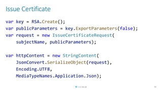 Issue Certificate
40
var key = RSA.Create();
var publicParameters = key.ExportParameters(false);
var request = new IssueCertificateRequest(
subjectName, publicParameters);
var httpContent = new StringContent(
JsonConvert.SerializeObject(request),
Encoding.UTF8,
MediaTypeNames.Application.Json);
 