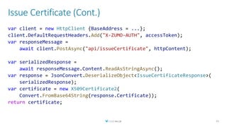 Issue Certificate (Cont.)
41
var client = new HttpClient {BaseAddress = ...};
client.DefaultRequestHeaders.Add("X-ZUMO-AUTH", accessToken);
var responseMessage =
await client.PostAsync("api/issueCertificate", httpContent);
var serializedResponse =
await responseMessage.Content.ReadAsStringAsync();
var response = JsonConvert.DeserializeObject<IssueCertificateResponse>(
serializedResponse);
var certificate = new X509Certificate2(
Convert.FromBase64String(response.Certificate));
return certificate;
 