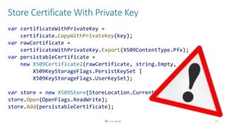 Store Certificate With Private Key
42
var certificateWithPrivateKey =
certificate.CopyWithPrivateKey(key);
var rawCertificate =
certificateWithPrivateKey.Export(X509ContentType.Pfx);
var persistableCertificate =
new X509Certificate2(rawCertificate, string.Empty,
X509KeyStorageFlags.PersistKeySet |
X509KeyStorageFlags.UserKeySet);
var store = new X509Store(StoreLocation.CurrentUser);
store.Open(OpenFlags.ReadWrite);
store.Add(persistableCertificate);
 