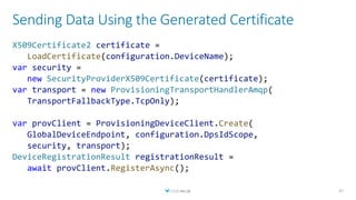 Sending Data Using the Generated Certificate
47
X509Certificate2 certificate =
LoadCertificate(configuration.DeviceName);
var security =
new SecurityProviderX509Certificate(certificate);
var transport = new ProvisioningTransportHandlerAmqp(
TransportFallbackType.TcpOnly);
var provClient = ProvisioningDeviceClient.Create(
GlobalDeviceEndpoint, configuration.DpsIdScope,
security, transport);
DeviceRegistrationResult registrationResult =
await provClient.RegisterAsync();
 