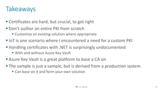 Takeaways
 Certificates are hard, but crucial, to get right
 Don’t author an entire PKI from scratch
 Customize an existing solution where appropriate
 IoT is one scenario where I encountered a need for a custom PKI
 Handling certificates with .NET is surprisingly undocumented
 With and without Azure Key Vault
 Azure Key Vault is a great platform to base a CA on
 The sample is just a sample, but is derived from a production system
 Can base on it and form your own solution
51
 