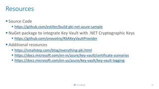 Resources
 Source Code
 https://github.com/estiller/build-pki-net-azure-sample
 NuGet package to integrate Key Vault with .NET Cryptographic Keys
 https://github.com/onovotny/RSAKeyVaultProvider
 Additional resources
 https://smallstep.com/blog/everything-pki.html
 https://docs.microsoft.com/en-in/azure/key-vault/certificate-scenarios
 https://docs.microsoft.com/en-us/azure/key-vault/key-vault-logging
52
 