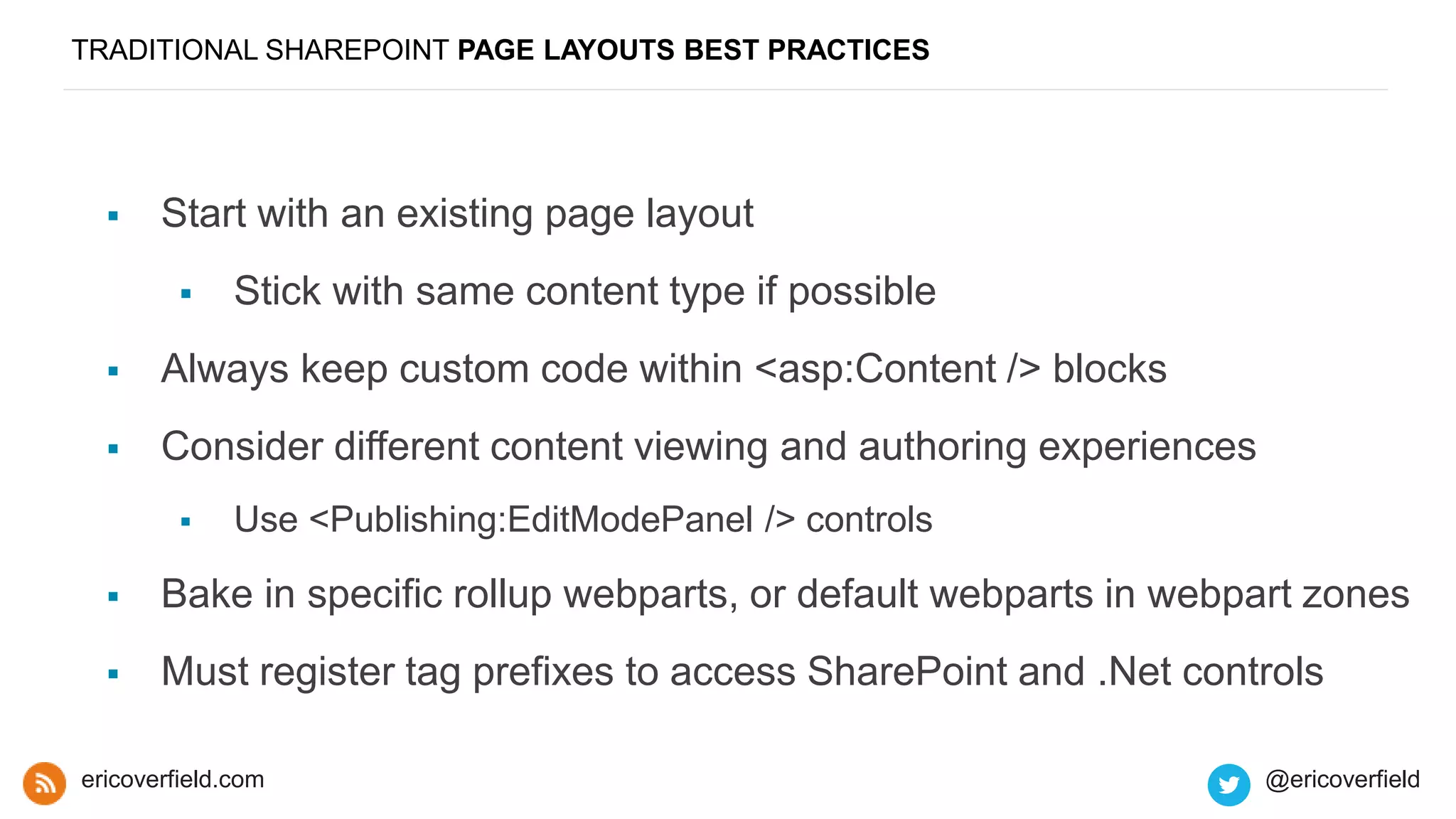 TRADITIONAL SHAREPOINT PAGE LAYOUTS BEST PRACTICES
 Start with an existing page layout
 Stick with same content type if possible
 Always keep custom code within <asp:Content /> blocks
 Consider different content viewing and authoring experiences
 Use <Publishing:EditModePanel /> controls
 Bake in specific rollup webparts, or default webparts in webpart zones
 Must register tag prefixes to access SharePoint and .Net controls
ericoverfield.com @ericoverfield
 