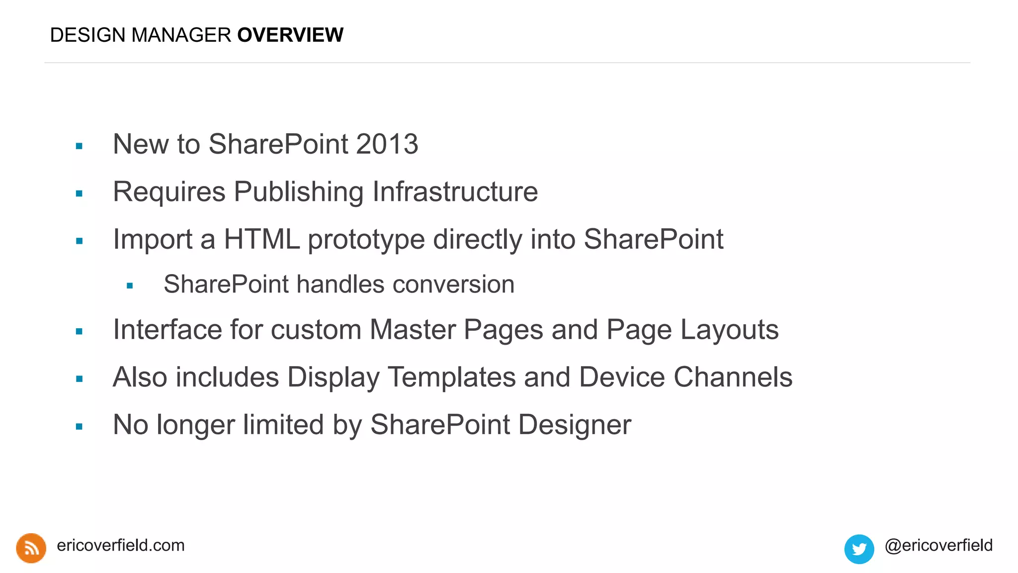 DESIGN MANAGER OVERVIEW
 New to SharePoint 2013
 Requires Publishing Infrastructure
 Import a HTML prototype directly into SharePoint
 SharePoint handles conversion
 Interface for custom Master Pages and Page Layouts
 Also includes Display Templates and Device Channels
 No longer limited by SharePoint Designer
ericoverfield.com @ericoverfield
 