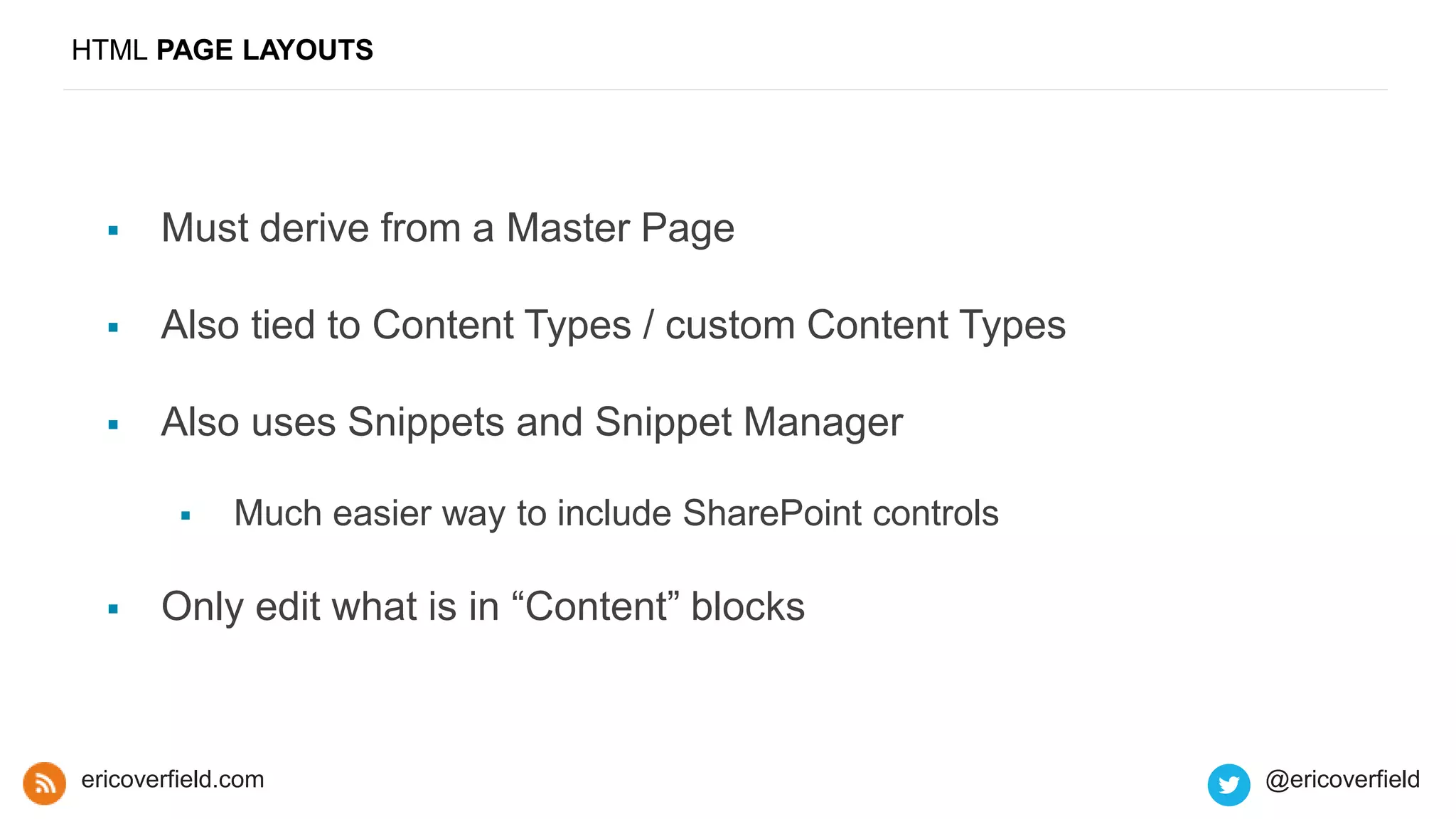 HTML PAGE LAYOUTS
 Must derive from a Master Page
 Also tied to Content Types / custom Content Types
 Also uses Snippets and Snippet Manager
 Much easier way to include SharePoint controls
 Only edit what is in “Content” blocks
ericoverfield.com @ericoverfield
 