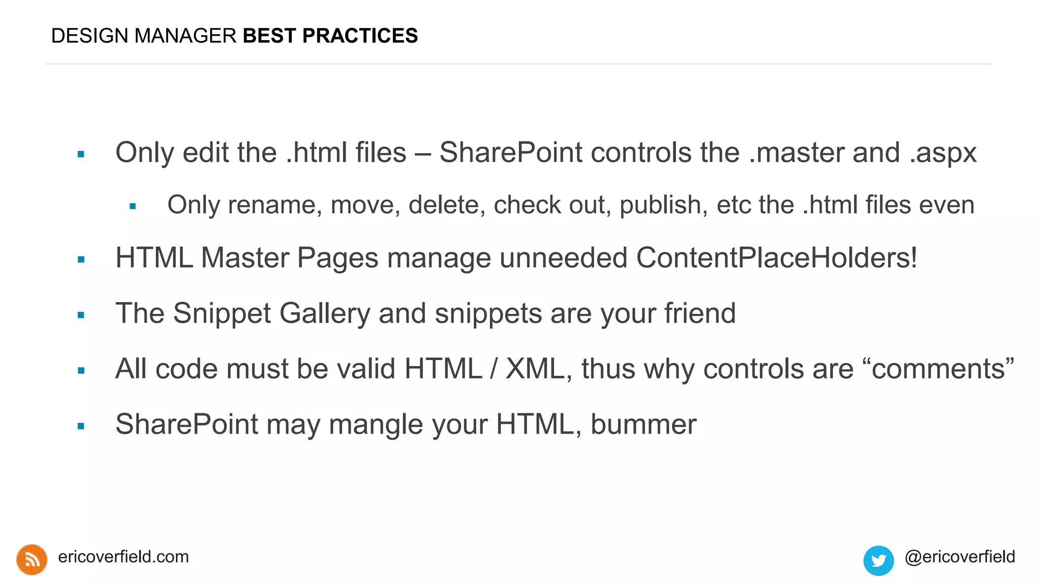 DESIGN MANAGER BEST PRACTICES
 Only edit the .html files – SharePoint controls the .master and .aspx
 Only rename, move, delete, check out, publish, etc the .html files even
 HTML Master Pages manage unneeded ContentPlaceHolders!
 The Snippet Gallery and snippets are your friend
 All code must be valid HTML / XML, thus why controls are “comments”
 SharePoint may mangle your HTML, bummer
ericoverfield.com @ericoverfield
 
