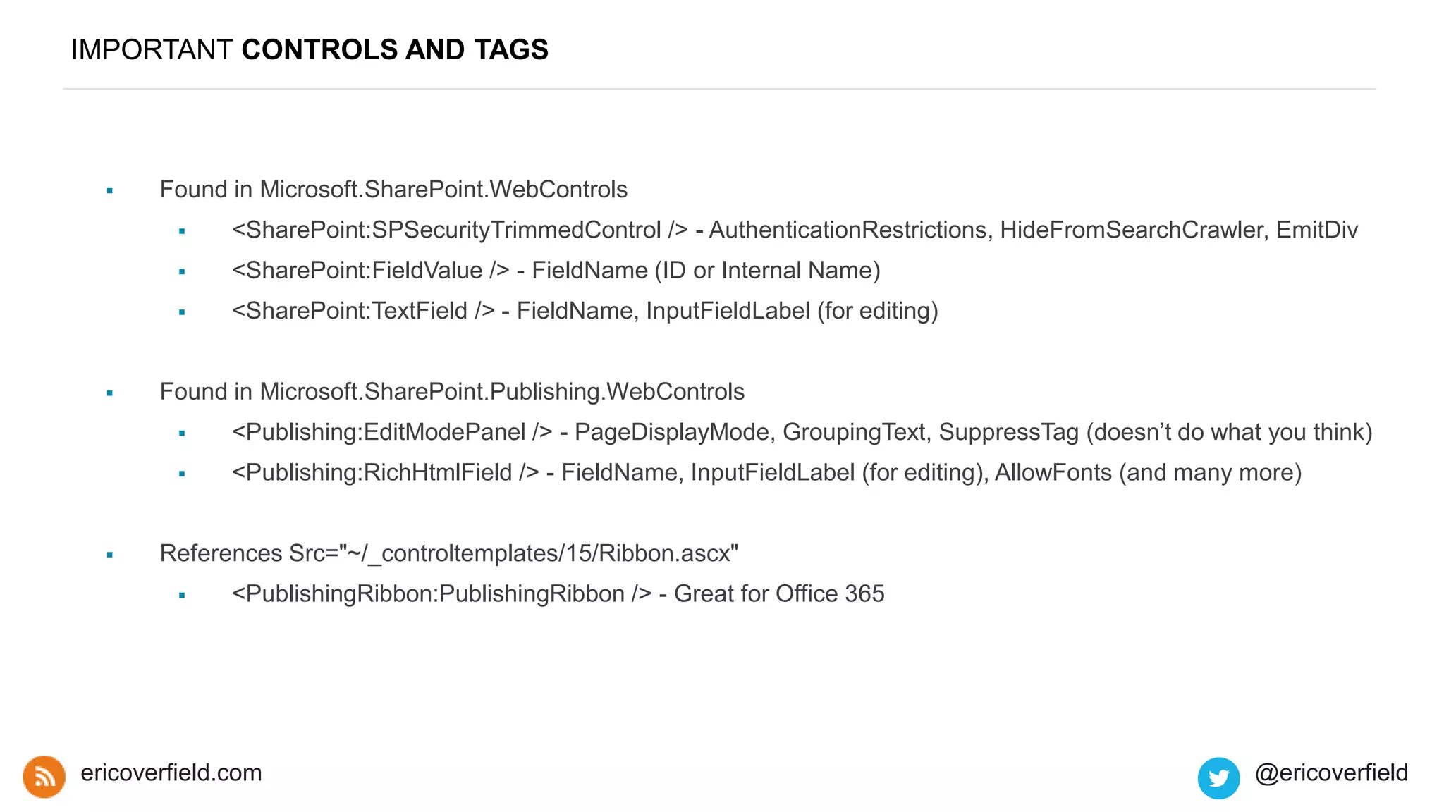 IMPORTANT CONTROLS AND TAGS
 Found in Microsoft.SharePoint.WebControls
 <SharePoint:SPSecurityTrimmedControl /> - AuthenticationRestrictions, HideFromSearchCrawler, EmitDiv
 <SharePoint:FieldValue /> - FieldName (ID or Internal Name)
 <SharePoint:TextField /> - FieldName, InputFieldLabel (for editing)
 Found in Microsoft.SharePoint.Publishing.WebControls
 <Publishing:EditModePanel /> - PageDisplayMode, GroupingText, SuppressTag (doesn’t do what you think)
 <Publishing:RichHtmlField /> - FieldName, InputFieldLabel (for editing), AllowFonts (and many more)
 References Src="~/_controltemplates/15/Ribbon.ascx"
 <PublishingRibbon:PublishingRibbon /> - Great for Office 365
ericoverfield.com @ericoverfield
 