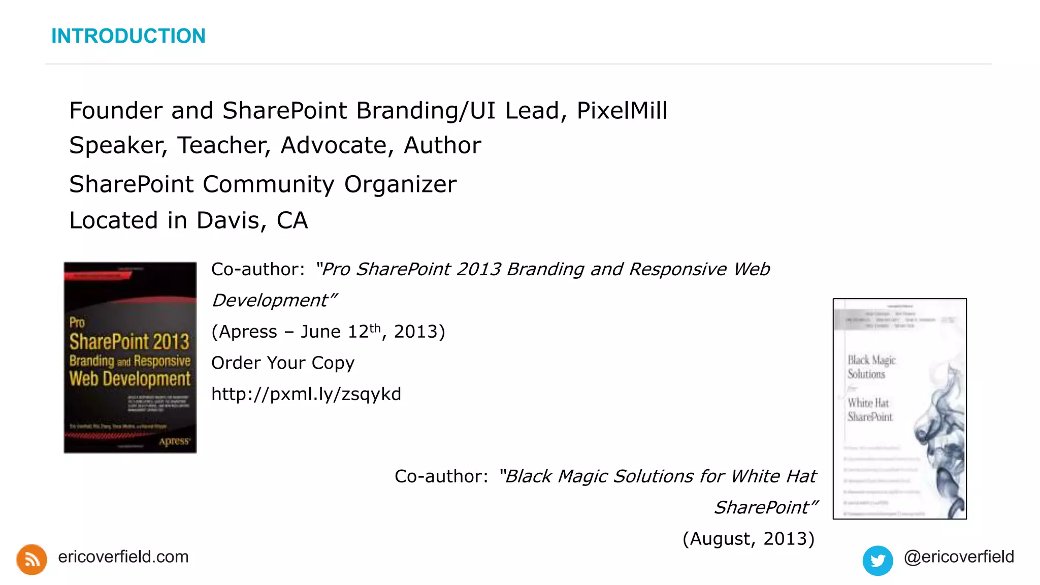 Founder and SharePoint Branding/UI Lead, PixelMill
Speaker, Teacher, Advocate, Author
SharePoint Community Organizer
Located in Davis, CA
Co-author: “Black Magic Solutions for White Hat
SharePoint”
(August, 2013)
Co-author: “Pro SharePoint 2013 Branding and Responsive Web
Development”
(Apress – June 12th, 2013)
Order Your Copy
http://pxml.ly/zsqykd
INTRODUCTION
ericoverfield.com @ericoverfield
 