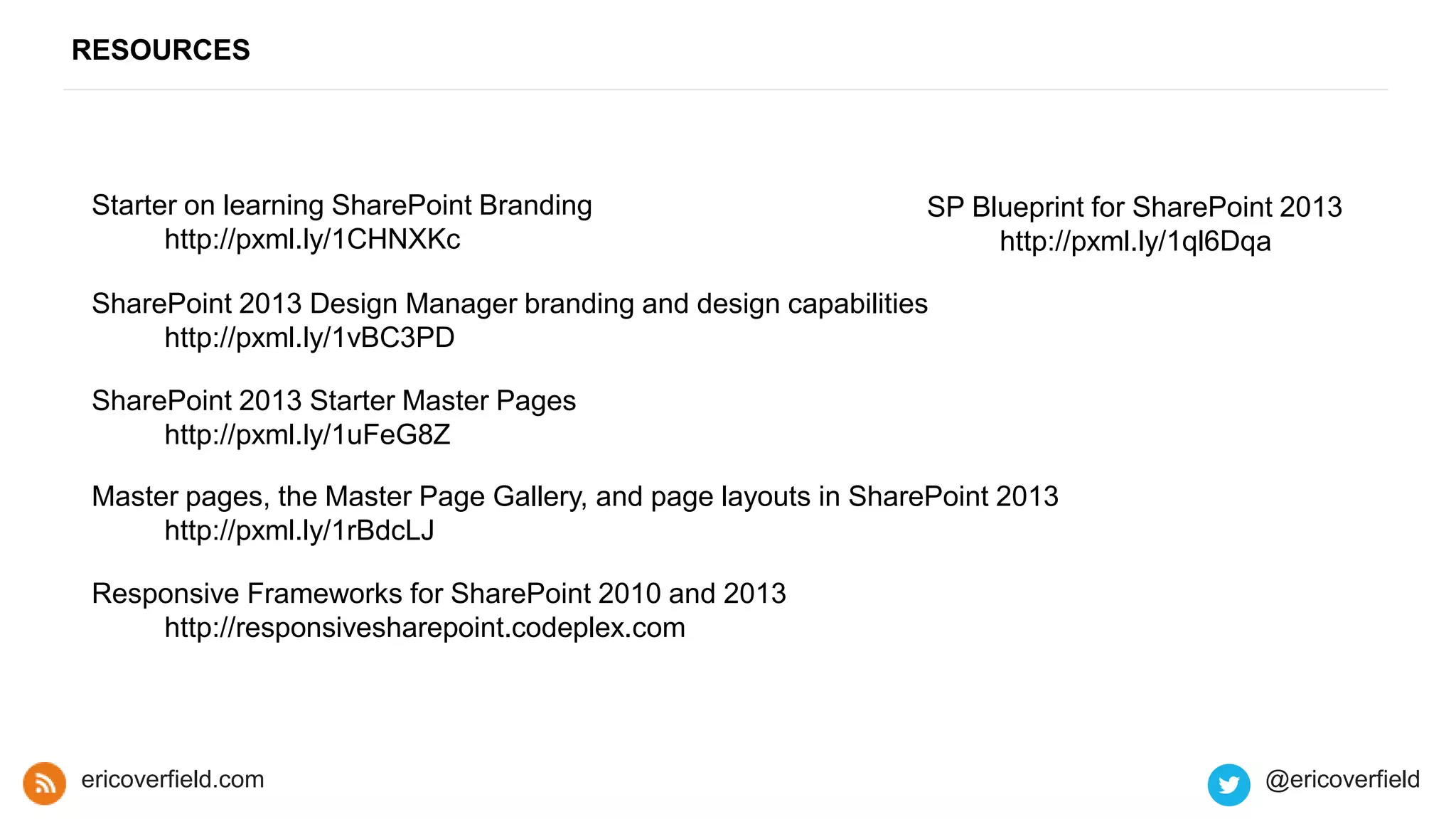 RESOURCES
ericoverfield.com @ericoverfield
Starter on learning SharePoint Branding
http://pxml.ly/1CHNXKc
SharePoint 2013 Starter Master Pages
http://pxml.ly/1uFeG8Z
SharePoint 2013 Design Manager branding and design capabilities
http://pxml.ly/1vBC3PD
Responsive Frameworks for SharePoint 2010 and 2013
http://responsivesharepoint.codeplex.com
SP Blueprint for SharePoint 2013
http://pxml.ly/1ql6Dqa
Master pages, the Master Page Gallery, and page layouts in SharePoint 2013
http://pxml.ly/1rBdcLJ
 
