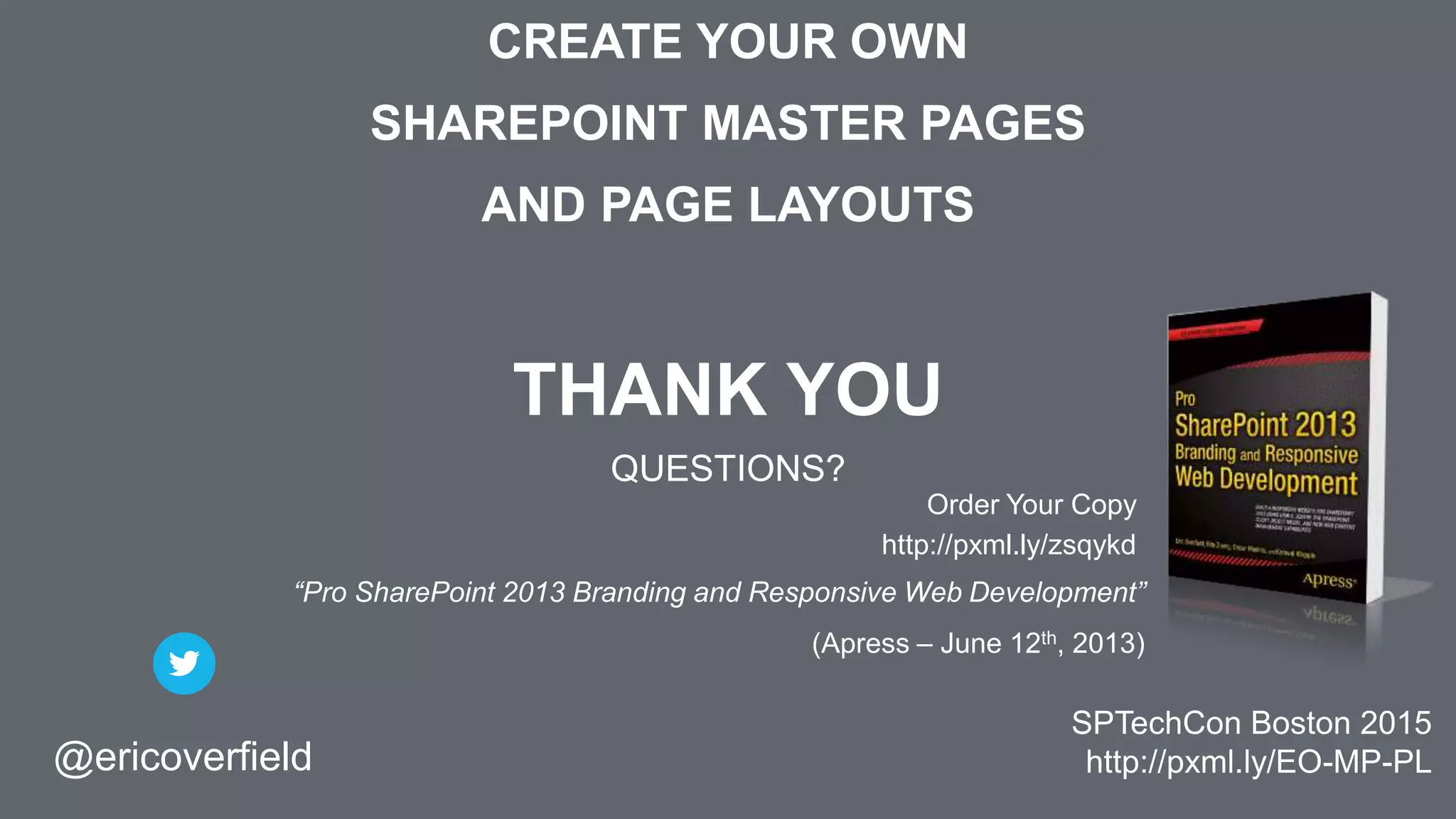 CREATE YOUR OWN
SHAREPOINT MASTER PAGES
AND PAGE LAYOUTS
THANK YOU
QUESTIONS?
@ericoverfield
SPTechCon Boston 2015
http://pxml.ly/EO-MP-PL
Order Your Copy
http://pxml.ly/zsqykd
“Pro SharePoint 2013 Branding and Responsive Web Development”
(Apress – June 12th, 2013)
 