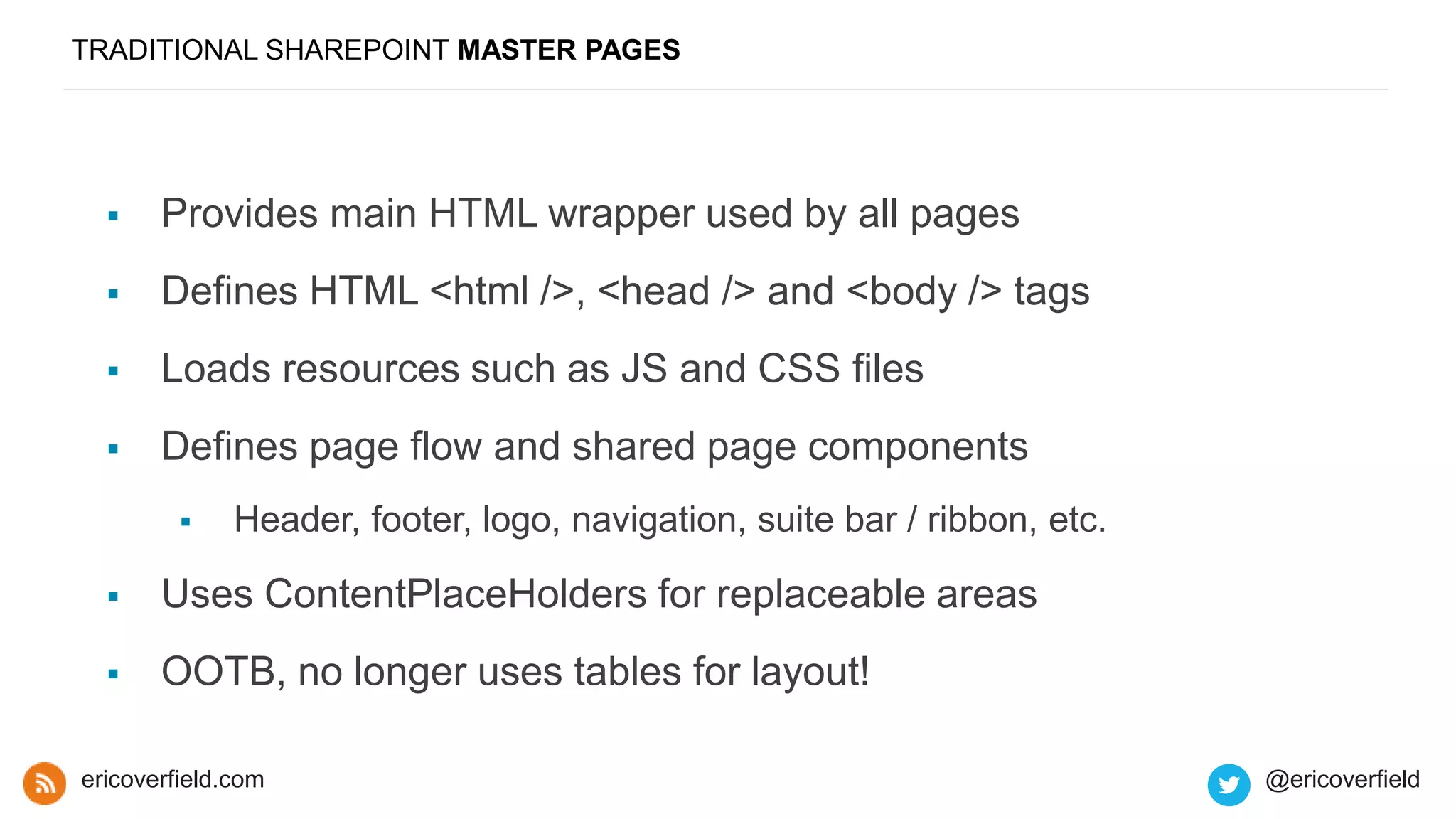 TRADITIONAL SHAREPOINT MASTER PAGES
 Provides main HTML wrapper used by all pages
 Defines HTML <html />, <head /> and <body /> tags
 Loads resources such as JS and CSS files
 Defines page flow and shared page components
 Header, footer, logo, navigation, suite bar / ribbon, etc.
 Uses ContentPlaceHolders for replaceable areas
 OOTB, no longer uses tables for layout!
ericoverfield.com @ericoverfield
 