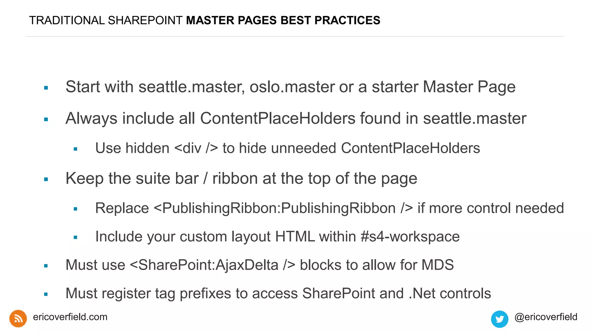 TRADITIONAL SHAREPOINT MASTER PAGES BEST PRACTICES
 Start with seattle.master, oslo.master or a starter Master Page
 Always include all ContentPlaceHolders found in seattle.master
 Use hidden <div /> to hide unneeded ContentPlaceHolders
 Keep the suite bar / ribbon at the top of the page
 Replace <PublishingRibbon:PublishingRibbon /> if more control needed
 Include your custom layout HTML within #s4-workspace
 Must use <SharePoint:AjaxDelta /> blocks to allow for MDS
 Must register tag prefixes to access SharePoint and .Net controls
ericoverfield.com @ericoverfield
 