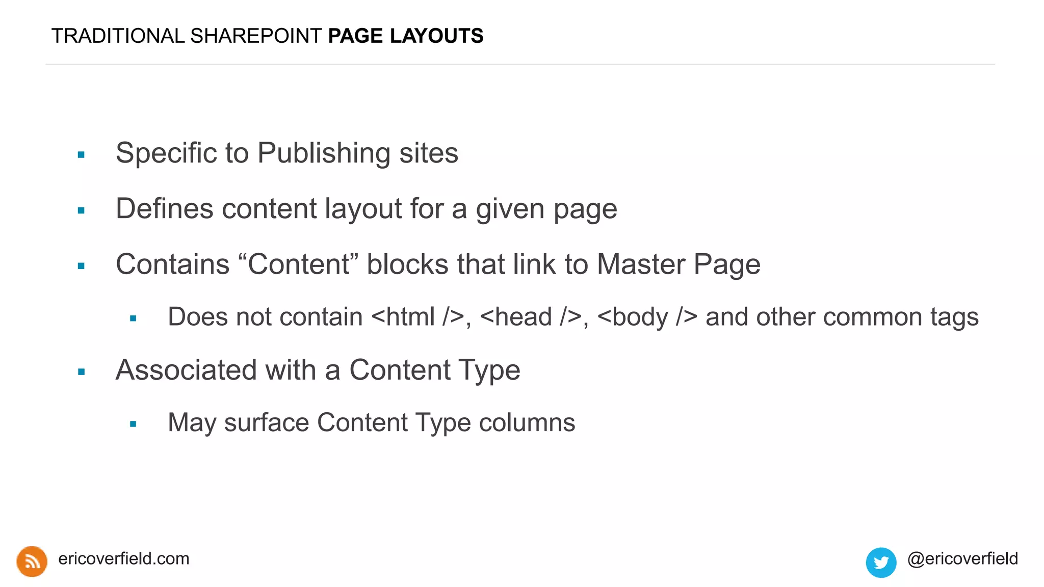 TRADITIONAL SHAREPOINT PAGE LAYOUTS
 Specific to Publishing sites
 Defines content layout for a given page
 Contains “Content” blocks that link to Master Page
 Does not contain <html />, <head />, <body /> and other common tags
 Associated with a Content Type
 May surface Content Type columns
ericoverfield.com @ericoverfield
 