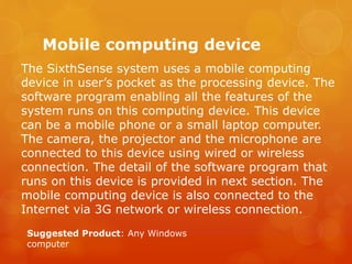 Mobile computing device
The SixthSense system uses a mobile computing
device in user’s pocket as the processing device. Th...