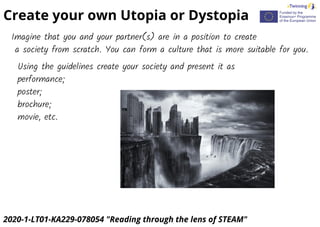 2020-1-LT01-KA229-078054 "Reading through the lens of STEAM"
Create your own Utopia or Dystopia
Imagine that you and your partner(s) are in a position to create
a society from scratch. You can form a culture that is more suitable for you.
Using the guidelines create your society and present it as
performance;
poster;
brochure;
movie, etc.
 