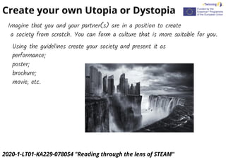 2020-1-LT01-KA229-078054 "Reading through the lens of STEAM"
Create your own Utopia or Dystopia
Imagine that you and your partner(s) are in a position to create
a society from scratch. You can form a culture that is more suitable for you.
Using the guidelines create your society and present it as
performance;
poster;
brochure;
movie, etc.
 