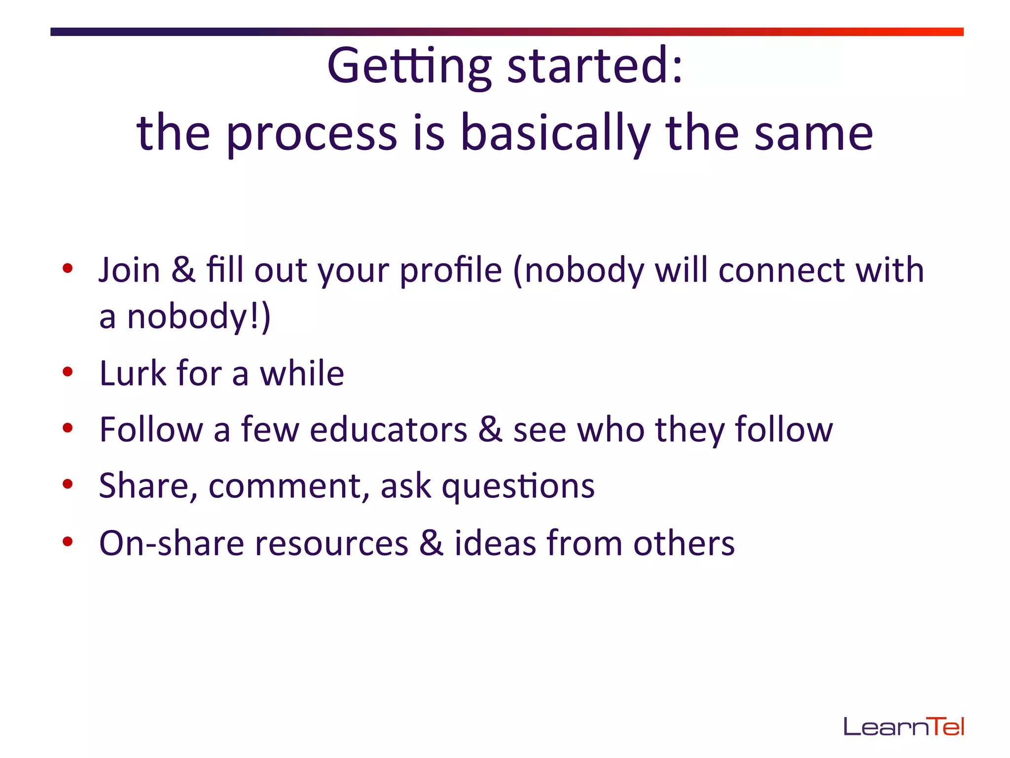 GePng	
  started:	
  	
  
       the	
  process	
  is	
  basically	
  the	
  same	
  

•  Join	
  &	
  ﬁll	
  out	
  your	
  proﬁle	
  (nobody	
  will	
  connect	
  with	
  
   a	
  nobody!)	
  
•  Lurk	
  for	
  a	
  while	
  
•  Follow	
  a	
  few	
  educators	
  &	
  see	
  who	
  they	
  follow	
  
•  Share,	
  comment,	
  ask	
  ques<ons	
  
•  On-­‐share	
  resources	
  &	
  ideas	
  from	
  others	
  
 