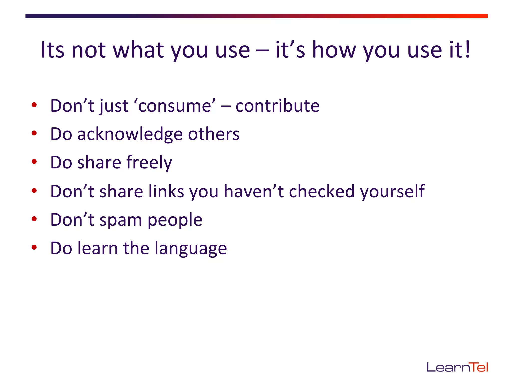 Its	
  not	
  what	
  you	
  use	
  –	
  it’s	
  how	
  you	
  use	
  it!	
  

•    Don’t	
  just	
  ‘consume’	
  –	
  contribute	
  
•    Do	
  acknowledge	
  others	
  
•    Do	
  share	
  freely	
  
•    Don’t	
  share	
  links	
  you	
  haven’t	
  checked	
  yourself	
  
•    Don’t	
  spam	
  people	
  
•    Do	
  learn	
  the	
  language	
  
 